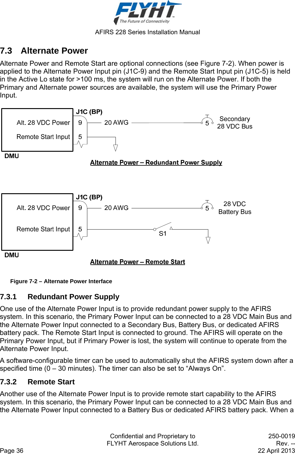  AFIRS 228 Series Installation Manual   Confidential and Proprietary to  250-0019   FLYHT Aerospace Solutions Ltd.  Rev. -- Page 36    22 April 2013 7.3 Alternate Power Alternate Power and Remote Start are optional connections (see Figure 7-2). When power is applied to the Alternate Power Input pin (J1C-9) and the Remote Start Input pin (J1C-5) is held in the Active Lo state for &gt;100 ms, the system will run on the Alternate Power. If both the Primary and Alternate power sources are available, the system will use the Primary Power Input.  Figure 7-2 – Alternate Power Interface 7.3.1  Redundant Power Supply One use of the Alternate Power Input is to provide redundant power supply to the AFIRS system. In this scenario, the Primary Power Input can be connected to a 28 VDC Main Bus and the Alternate Power Input connected to a Secondary Bus, Battery Bus, or dedicated AFIRS battery pack. The Remote Start Input is connected to ground. The AFIRS will operate on the Primary Power Input, but if Primary Power is lost, the system will continue to operate from the Alternate Power Input. A software-configurable timer can be used to automatically shut the AFIRS system down after a specified time (0 – 30 minutes). The timer can also be set to “Always On”. 7.3.2 Remote Start Another use of the Alternate Power Input is to provide remote start capability to the AFIRS system. In this scenario, the Primary Power Input can be connected to a 28 VDC Main Bus and the Alternate Power Input connected to a Battery Bus or dedicated AFIRS battery pack. When a 