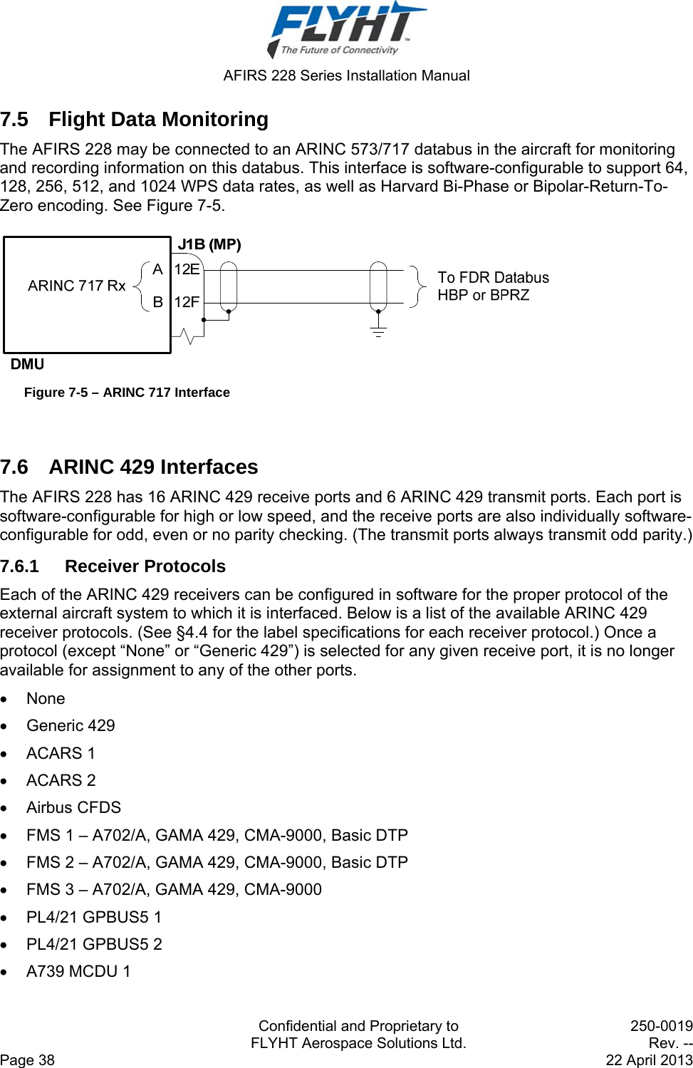  AFIRS 228 Series Installation Manual   Confidential and Proprietary to  250-0019   FLYHT Aerospace Solutions Ltd.  Rev. -- Page 38    22 April 2013 7.5  Flight Data Monitoring The AFIRS 228 may be connected to an ARINC 573/717 databus in the aircraft for monitoring and recording information on this databus. This interface is software-configurable to support 64, 128, 256, 512, and 1024 WPS data rates, as well as Harvard Bi-Phase or Bipolar-Return-To-Zero encoding. See Figure 7-5.   Figure 7-5 – ARINC 717 Interface  7.6  ARINC 429 Interfaces The AFIRS 228 has 16 ARINC 429 receive ports and 6 ARINC 429 transmit ports. Each port is software-configurable for high or low speed, and the receive ports are also individually software-configurable for odd, even or no parity checking. (The transmit ports always transmit odd parity.) 7.6.1 Receiver Protocols Each of the ARINC 429 receivers can be configured in software for the proper protocol of the external aircraft system to which it is interfaced. Below is a list of the available ARINC 429 receiver protocols. (See §4.4 for the label specifications for each receiver protocol.) Once a protocol (except “None” or “Generic 429”) is selected for any given receive port, it is no longer available for assignment to any of the other ports.  None  Generic 429  ACARS 1  ACARS 2  Airbus CFDS   FMS 1 – A702/A, GAMA 429, CMA-9000, Basic DTP   FMS 2 – A702/A, GAMA 429, CMA-9000, Basic DTP   FMS 3 – A702/A, GAMA 429, CMA-9000   PL4/21 GPBUS5 1   PL4/21 GPBUS5 2   A739 MCDU 1 