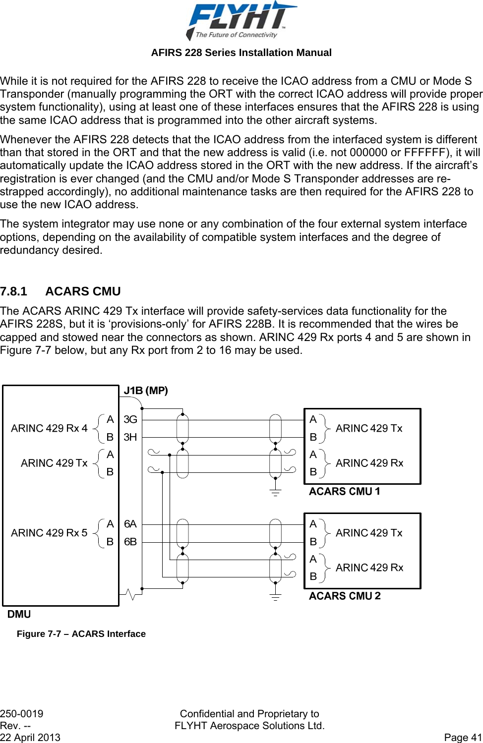  AFIRS 228 Series Installation Manual 250-0019  Confidential and Proprietary to Rev. --  FLYHT Aerospace Solutions Ltd. 22 April 2013    Page 41 While it is not required for the AFIRS 228 to receive the ICAO address from a CMU or Mode S Transponder (manually programming the ORT with the correct ICAO address will provide proper system functionality), using at least one of these interfaces ensures that the AFIRS 228 is using the same ICAO address that is programmed into the other aircraft systems. Whenever the AFIRS 228 detects that the ICAO address from the interfaced system is different than that stored in the ORT and that the new address is valid (i.e. not 000000 or FFFFFF), it will automatically update the ICAO address stored in the ORT with the new address. If the aircraft’s registration is ever changed (and the CMU and/or Mode S Transponder addresses are re-strapped accordingly), no additional maintenance tasks are then required for the AFIRS 228 to use the new ICAO address. The system integrator may use none or any combination of the four external system interface options, depending on the availability of compatible system interfaces and the degree of redundancy desired.  7.8.1 ACARS CMU The ACARS ARINC 429 Tx interface will provide safety-services data functionality for the AFIRS 228S, but it is ‘provisions-only’ for AFIRS 228B. It is recommended that the wires be capped and stowed near the connectors as shown. ARINC 429 Rx ports 4 and 5 are shown in Figure 7-7 below, but any Rx port from 2 to 16 may be used.   Figure 7-7 – ACARS Interface  