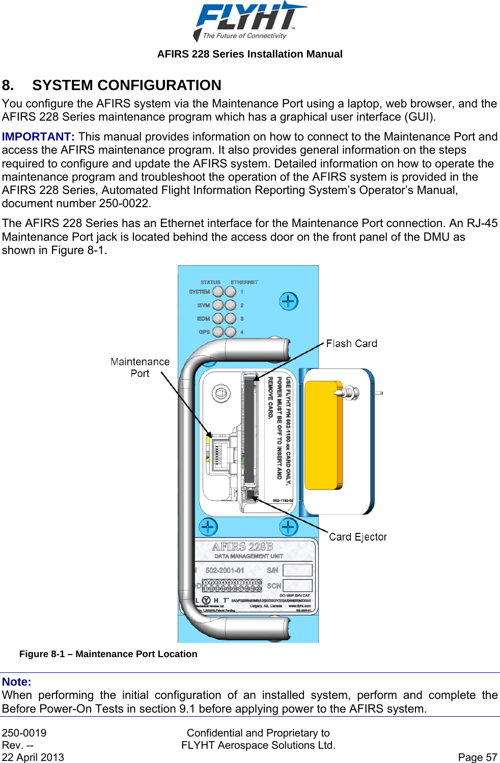  AFIRS 228 Series Installation Manual 250-0019  Confidential and Proprietary to Rev. --  FLYHT Aerospace Solutions Ltd. 22 April 2013    Page 57 8. SYSTEM CONFIGURATION You configure the AFIRS system via the Maintenance Port using a laptop, web browser, and the AFIRS 228 Series maintenance program which has a graphical user interface (GUI).  IMPORTANT: This manual provides information on how to connect to the Maintenance Port and access the AFIRS maintenance program. It also provides general information on the steps required to configure and update the AFIRS system. Detailed information on how to operate the maintenance program and troubleshoot the operation of the AFIRS system is provided in the AFIRS 228 Series, Automated Flight Information Reporting System’s Operator’s Manual, document number 250-0022. The AFIRS 228 Series has an Ethernet interface for the Maintenance Port connection. An RJ-45 Maintenance Port jack is located behind the access door on the front panel of the DMU as shown in Figure 8-1.  Figure 8-1 – Maintenance Port Location Note: When performing the initial configuration of an installed system, perform and complete the Before Power-On Tests in section 9.1 before applying power to the AFIRS system. 