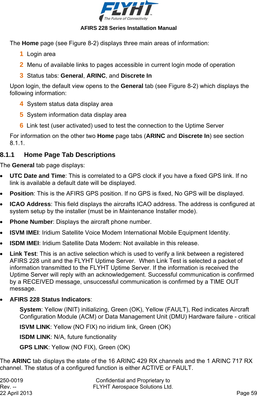  AFIRS 228 Series Installation Manual 250-0019  Confidential and Proprietary to Rev. --  FLYHT Aerospace Solutions Ltd. 22 April 2013    Page 59 The Home page (see Figure 8-2) displays three main areas of information:  1  Login area 2  Menu of available links to pages accessible in current login mode of operation  3  Status tabs: General, ARINC, and Discrete In Upon login, the default view opens to the General tab (see Figure 8-2) which displays the following information:  4  System status data display area  5  System information data display area  6  Link test (user activated) used to test the connection to the Uptime Server  For information on the other two Home page tabs (ARINC and Discrete In) see section 8.1.1. 8.1.1  Home Page Tab Descriptions The General tab page displays:  UTC Date and Time: This is correlated to a GPS clock if you have a fixed GPS link. If no link is available a default date will be displayed.   Position: This is the AFIRS GPS position. If no GPS is fixed, No GPS will be displayed.  ICAO Address: This field displays the aircrafts ICAO address. The address is configured at system setup by the installer (must be in Maintenance Installer mode).  Phone Number: Displays the aircraft phone number.   ISVM IMEI: Iridium Satellite Voice Modem International Mobile Equipment Identity.  ISDM IMEI: Iridium Satellite Data Modem: Not available in this release.  Link Test: This is an active selection which is used to verify a link between a registered AFIRS 228 unit and the FLYHT Uptime Server.  When Link Test is selected a packet of information transmitted to the FLYHT Uptime Server. If the information is received the Uptime Server will reply with an acknowledgement. Successful communication is confirmed by a RECEIVED message, unsuccessful communication is confirmed by a TIME OUT message.    AFIRS 228 Status Indicators: System: Yellow (INIT) initializing, Green (OK), Yellow (FAULT), Red indicates Aircraft Configuration Module (ACM) or Data Management Unit (DMU) Hardware failure - critical  ISVM LINK: Yellow (NO FIX) no iridium link, Green (OK) ISDM LINK: N/A, future functionality GPS LINK: Yellow (NO FIX), Green (OK) The ARINC tab displays the state of the 16 ARINC 429 RX channels and the 1 ARINC 717 RX channel. The status of a configured function is either ACTIVE or FAULT.   