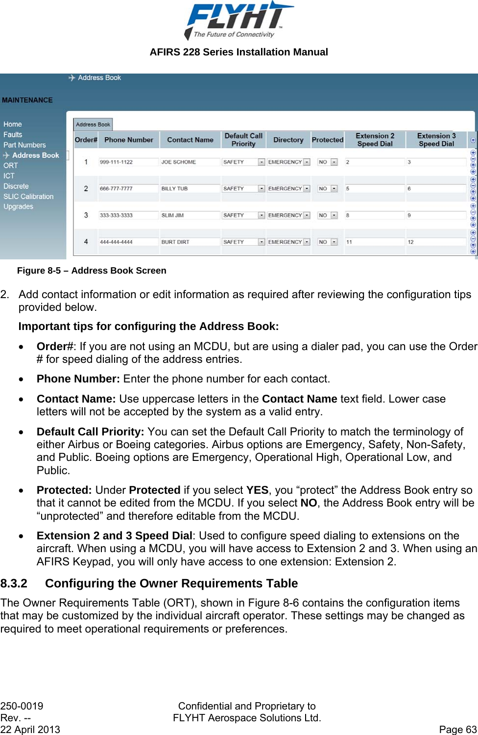  AFIRS 228 Series Installation Manual 250-0019  Confidential and Proprietary to Rev. --  FLYHT Aerospace Solutions Ltd. 22 April 2013    Page 63  Figure 8-5 – Address Book Screen 2.  Add contact information or edit information as required after reviewing the configuration tips provided below.  Important tips for configuring the Address Book:  Order#: If you are not using an MCDU, but are using a dialer pad, you can use the Order # for speed dialing of the address entries.   Phone Number: Enter the phone number for each contact.  Contact Name: Use uppercase letters in the Contact Name text field. Lower case letters will not be accepted by the system as a valid entry.   Default Call Priority: You can set the Default Call Priority to match the terminology of either Airbus or Boeing categories. Airbus options are Emergency, Safety, Non-Safety, and Public. Boeing options are Emergency, Operational High, Operational Low, and Public.   Protected: Under Protected if you select YES, you “protect” the Address Book entry so that it cannot be edited from the MCDU. If you select NO, the Address Book entry will be “unprotected” and therefore editable from the MCDU.   Extension 2 and 3 Speed Dial: Used to configure speed dialing to extensions on the aircraft. When using a MCDU, you will have access to Extension 2 and 3. When using an AFIRS Keypad, you will only have access to one extension: Extension 2.  8.3.2  Configuring the Owner Requirements Table The Owner Requirements Table (ORT), shown in Figure 8-6 contains the configuration items that may be customized by the individual aircraft operator. These settings may be changed as required to meet operational requirements or preferences. 