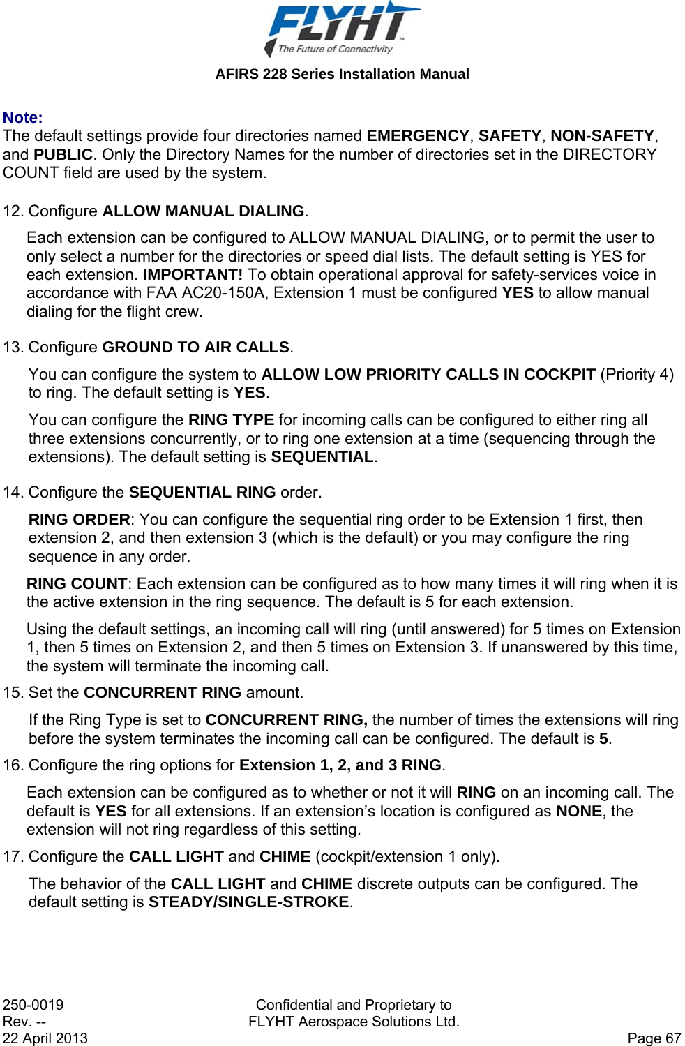 AFIRS 228 Series Installation Manual 250-0019  Confidential and Proprietary to Rev. --  FLYHT Aerospace Solutions Ltd. 22 April 2013    Page 67 Note: The default settings provide four directories named EMERGENCY, SAFETY, NON-SAFETY, and PUBLIC. Only the Directory Names for the number of directories set in the DIRECTORY COUNT field are used by the system. 12. Configure ALLOW MANUAL DIALING. Each extension can be configured to ALLOW MANUAL DIALING, or to permit the user to only select a number for the directories or speed dial lists. The default setting is YES for each extension. IMPORTANT! To obtain operational approval for safety-services voice in accordance with FAA AC20-150A, Extension 1 must be configured YES to allow manual dialing for the flight crew. 13. Configure GROUND TO AIR CALLS. You can configure the system to ALLOW LOW PRIORITY CALLS IN COCKPIT (Priority 4) to ring. The default setting is YES.  You can configure the RING TYPE for incoming calls can be configured to either ring all three extensions concurrently, or to ring one extension at a time (sequencing through the extensions). The default setting is SEQUENTIAL. 14. Configure the SEQUENTIAL RING order. RING ORDER: You can configure the sequential ring order to be Extension 1 first, then extension 2, and then extension 3 (which is the default) or you may configure the ring sequence in any order. RING COUNT: Each extension can be configured as to how many times it will ring when it is the active extension in the ring sequence. The default is 5 for each extension. Using the default settings, an incoming call will ring (until answered) for 5 times on Extension 1, then 5 times on Extension 2, and then 5 times on Extension 3. If unanswered by this time, the system will terminate the incoming call. 15. Set the CONCURRENT RING amount. If the Ring Type is set to CONCURRENT RING, the number of times the extensions will ring before the system terminates the incoming call can be configured. The default is 5. 16. Configure the ring options for Extension 1, 2, and 3 RING. Each extension can be configured as to whether or not it will RING on an incoming call. The default is YES for all extensions. If an extension’s location is configured as NONE, the extension will not ring regardless of this setting. 17. Configure the CALL LIGHT and CHIME (cockpit/extension 1 only).  The behavior of the CALL LIGHT and CHIME discrete outputs can be configured. The default setting is STEADY/SINGLE-STROKE. 