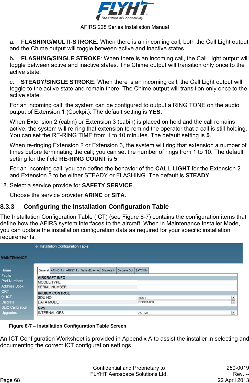  AFIRS 228 Series Installation Manual   Confidential and Proprietary to  250-0019   FLYHT Aerospace Solutions Ltd.  Rev. -- Page 68    22 April 2013 a.    FLASHING/MULTI-STROKE: When there is an incoming call, both the Call Light output and the Chime output will toggle between active and inactive states. b.    FLASHING/SINGLE STROKE: When there is an incoming call, the Call Light output will toggle between active and inactive states. The Chime output will transition only once to the active state. c.    STEADY/SINGLE STROKE: When there is an incoming call, the Call Light output will toggle to the active state and remain there. The Chime output will transition only once to the active state. For an incoming call, the system can be configured to output a RING TONE on the audio output of Extension 1 (Cockpit). The default setting is YES. When Extension 2 (cabin) or Extension 3 (cabin) is placed on hold and the call remains active, the system will re-ring that extension to remind the operator that a call is still holding. You can set the RE-RING TIME from 1 to 10 minutes. The default setting is 5. When re-ringing Extension 2 or Extension 3, the system will ring that extension a number of times before terminating the call; you can set the number of rings from 1 to 10. The default setting for the field RE-RING COUNT is 5. For an incoming call, you can define the behavior of the CALL LIGHT for the Extension 2 and Extension 3 to be either STEADY or FLASHING. The default is STEADY. 18. Select a service provide for SAFETY SERVICE.  Choose the service provider ARINC or SITA. 8.3.3  Configuring the Installation Configuration Table The Installation Configuration Table (ICT) (see Figure 8-7) contains the configuration items that define how the AFIRS system interfaces to the aircraft. When in Maintenance Installer Mode, you can update the installation configuration data as required for your specific installation requirements.   Figure 8-7 – Installation Configuration Table Screen An ICT Configuration Worksheet is provided in Appendix A to assist the installer in selecting and documenting the correct ICT configuration settings.  