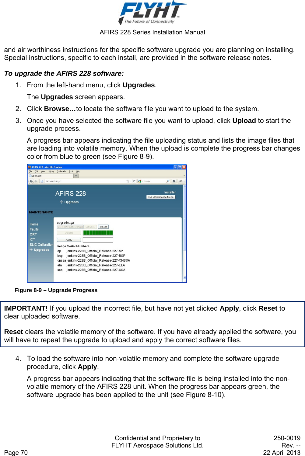  AFIRS 228 Series Installation Manual   Confidential and Proprietary to  250-0019   FLYHT Aerospace Solutions Ltd.  Rev. -- Page 70    22 April 2013 and air worthiness instructions for the specific software upgrade you are planning on installing. Special instructions, specific to each install, are provided in the software release notes.  To upgrade the AFIRS 228 software:  1.  From the left-hand menu, click Upgrades.  The Upgrades screen appears.  2. Click Browse…to locate the software file you want to upload to the system.  3.  Once you have selected the software file you want to upload, click Upload to start the upgrade process.  A progress bar appears indicating the file uploading status and lists the image files that are loading into volatile memory. When the upload is complete the progress bar changes color from blue to green (see Figure 8-9).  Figure 8-9 – Upgrade Progress IMPORTANT! If you upload the incorrect file, but have not yet clicked Apply, click Reset to clear uploaded software.  Reset clears the volatile memory of the software. If you have already applied the software, you will have to repeat the upgrade to upload and apply the correct software files.  4.  To load the software into non-volatile memory and complete the software upgrade procedure, click Apply.  A progress bar appears indicating that the software file is being installed into the non-volatile memory of the AFIRS 228 unit. When the progress bar appears green, the software upgrade has been applied to the unit (see Figure 8-10).  