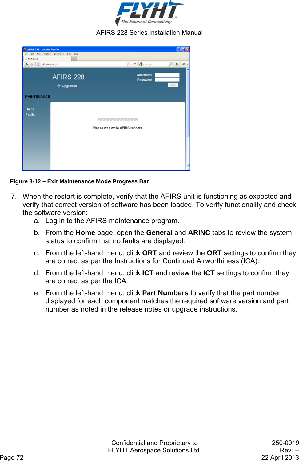  AFIRS 228 Series Installation Manual   Confidential and Proprietary to  250-0019   FLYHT Aerospace Solutions Ltd.  Rev. -- Page 72    22 April 2013  Figure 8-12 – Exit Maintenance Mode Progress Bar 7.  When the restart is complete, verify that the AFIRS unit is functioning as expected and verify that correct version of software has been loaded. To verify functionality and check the software version:  a.  Log in to the AFIRS maintenance program.  b. From the Home page, open the General and ARINC tabs to review the system status to confirm that no faults are displayed. c.  From the left-hand menu, click ORT and review the ORT settings to confirm they are correct as per the Instructions for Continued Airworthiness (ICA). d.  From the left-hand menu, click ICT and review the ICT settings to confirm they are correct as per the ICA. e.  From the left-hand menu, click Part Numbers to verify that the part number displayed for each component matches the required software version and part number as noted in the release notes or upgrade instructions.  