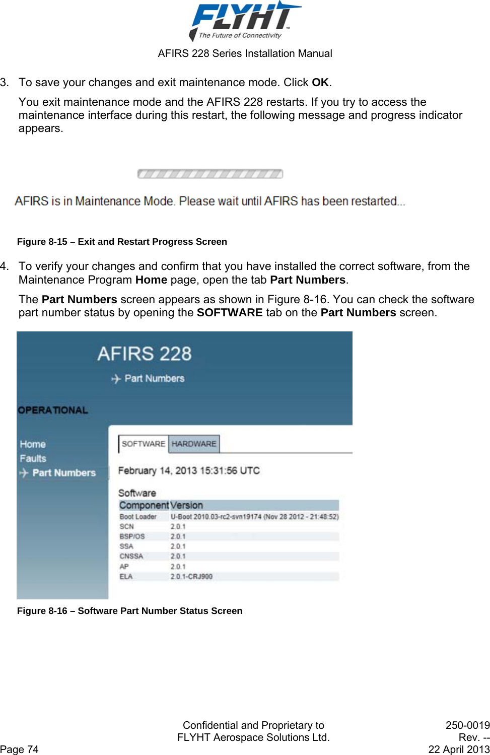  AFIRS 228 Series Installation Manual   Confidential and Proprietary to  250-0019   FLYHT Aerospace Solutions Ltd.  Rev. -- Page 74    22 April 2013 3.  To save your changes and exit maintenance mode. Click OK. You exit maintenance mode and the AFIRS 228 restarts. If you try to access the maintenance interface during this restart, the following message and progress indicator appears.  Figure 8-15 – Exit and Restart Progress Screen 4.  To verify your changes and confirm that you have installed the correct software, from the Maintenance Program Home page, open the tab Part Numbers. The Part Numbers screen appears as shown in Figure 8-16. You can check the software part number status by opening the SOFTWARE tab on the Part Numbers screen.  Figure 8-16 – Software Part Number Status Screen   