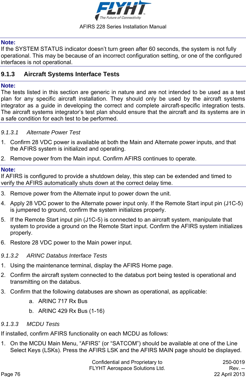  AFIRS 228 Series Installation Manual   Confidential and Proprietary to  250-0019   FLYHT Aerospace Solutions Ltd.  Rev. -- Page 76    22 April 2013 Note: If the SYSTEM STATUS indicator doesn’t turn green after 60 seconds, the system is not fully operational. This may be because of an incorrect configuration setting, or one of the configured interfaces is not operational. 9.1.3  Aircraft Systems Interface Tests Note: The tests listed in this section are generic in nature and are not intended to be used as a test plan for any specific aircraft installation. They should only be used by the aircraft systems integrator as a guide in developing the correct and complete aircraft-specific integration tests. The aircraft systems integrator’s test plan should ensure that the aircraft and its systems are in a safe condition for each test to be performed. 9.1.3.1  Alternate Power Test 1.  Confirm 28 VDC power is available at both the Main and Alternate power inputs, and that the AFIRS system is initialized and operating. 2.  Remove power from the Main input. Confirm AFIRS continues to operate. Note: If AFIRS is configured to provide a shutdown delay, this step can be extended and timed to verify the AFIRS automatically shuts down at the correct delay time. 3.  Remove power from the Alternate input to power down the unit. 4.  Apply 28 VDC power to the Alternate power input only. If the Remote Start input pin (J1C-5) is jumpered to ground, confirm the system initializes properly. 5.  If the Remote Start input pin (J1C-5) is connected to an aircraft system, manipulate that system to provide a ground on the Remote Start input. Confirm the AFIRS system initializes properly. 6.  Restore 28 VDC power to the Main power input. 9.1.3.2  ARINC Databus Interface Tests 1.  Using the maintenance terminal, display the AFIRS Home page. 2.  Confirm the aircraft system connected to the databus port being tested is operational and transmitting on the databus. 3.  Confirm that the following databuses are shown as operational, as applicable: a.  ARINC 717 Rx Bus b.  ARINC 429 Rx Bus (1-16) 9.1.3.3 MCDU Tests If installed, confirm AFIRS functionality on each MCDU as follows: 1.  On the MCDU Main Menu, “AFIRS” (or “SATCOM”) should be available at one of the Line Select Keys (LSKs). Press the AFIRS LSK and the AFIRS MAIN page should be displayed. 