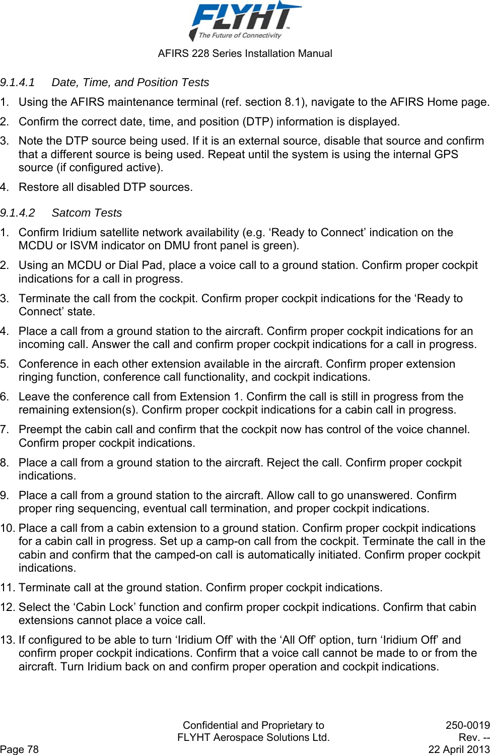  AFIRS 228 Series Installation Manual   Confidential and Proprietary to  250-0019   FLYHT Aerospace Solutions Ltd.  Rev. -- Page 78    22 April 2013 9.1.4.1  Date, Time, and Position Tests 1.  Using the AFIRS maintenance terminal (ref. section 8.1), navigate to the AFIRS Home page. 2.  Confirm the correct date, time, and position (DTP) information is displayed. 3.  Note the DTP source being used. If it is an external source, disable that source and confirm that a different source is being used. Repeat until the system is using the internal GPS source (if configured active). 4.  Restore all disabled DTP sources. 9.1.4.2 Satcom Tests 1.  Confirm Iridium satellite network availability (e.g. ‘Ready to Connect’ indication on the MCDU or ISVM indicator on DMU front panel is green). 2.  Using an MCDU or Dial Pad, place a voice call to a ground station. Confirm proper cockpit indications for a call in progress. 3.  Terminate the call from the cockpit. Confirm proper cockpit indications for the ‘Ready to Connect’ state. 4.  Place a call from a ground station to the aircraft. Confirm proper cockpit indications for an incoming call. Answer the call and confirm proper cockpit indications for a call in progress. 5.  Conference in each other extension available in the aircraft. Confirm proper extension ringing function, conference call functionality, and cockpit indications. 6.  Leave the conference call from Extension 1. Confirm the call is still in progress from the remaining extension(s). Confirm proper cockpit indications for a cabin call in progress. 7.  Preempt the cabin call and confirm that the cockpit now has control of the voice channel. Confirm proper cockpit indications. 8.  Place a call from a ground station to the aircraft. Reject the call. Confirm proper cockpit indications. 9.  Place a call from a ground station to the aircraft. Allow call to go unanswered. Confirm proper ring sequencing, eventual call termination, and proper cockpit indications. 10. Place a call from a cabin extension to a ground station. Confirm proper cockpit indications for a cabin call in progress. Set up a camp-on call from the cockpit. Terminate the call in the cabin and confirm that the camped-on call is automatically initiated. Confirm proper cockpit indications. 11. Terminate call at the ground station. Confirm proper cockpit indications. 12. Select the ‘Cabin Lock’ function and confirm proper cockpit indications. Confirm that cabin extensions cannot place a voice call. 13. If configured to be able to turn ‘Iridium Off’ with the ‘All Off’ option, turn ‘Iridium Off’ and confirm proper cockpit indications. Confirm that a voice call cannot be made to or from the aircraft. Turn Iridium back on and confirm proper operation and cockpit indications. 
