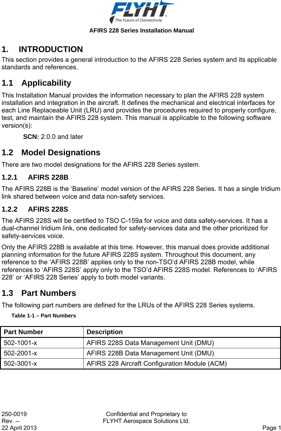  AFIRS 228 Series Installation Manual 250-0019  Confidential and Proprietary to Rev. --  FLYHT Aerospace Solutions Ltd. 22 April 2013    Page 1 1. INTRODUCTION This section provides a general introduction to the AFIRS 228 Series system and its applicable standards and references.  1.1 Applicability This Installation Manual provides the information necessary to plan the AFIRS 228 system installation and integration in the aircraft. It defines the mechanical and electrical interfaces for each Line Replaceable Unit (LRU) and provides the procedures required to properly configure, test, and maintain the AFIRS 228 system. This manual is applicable to the following software version(s): SCN: 2.0.0 and later 1.2 Model Designations There are two model designations for the AFIRS 228 Series system. 1.2.1 AFIRS 228B The AFIRS 228B is the ‘Baseline’ model version of the AFIRS 228 Series. It has a single Iridium link shared between voice and data non-safety services. 1.2.2 AFIRS 228S The AFIRS 228S will be certified to TSO C-159a for voice and data safety-services. It has a dual-channel Iridium link, one dedicated for safety-services data and the other prioritized for safety-services voice. Only the AFIRS 228B is available at this time. However, this manual does provide additional planning information for the future AFIRS 228S system. Throughout this document, any reference to the ‘AFIRS 228B’ applies only to the non-TSO’d AFIRS 228B model, while references to ‘AFIRS 228S’ apply only to the TSO’d AFIRS 228S model. References to ‘AFIRS 228’ or ‘AFIRS 228 Series’ apply to both model variants. 1.3 Part Numbers The following part numbers are defined for the LRUs of the AFIRS 228 Series systems. Table 1-1 – Part Numbers Part Number  Description 502-1001-x  AFIRS 228S Data Management Unit (DMU) 502-2001-x  AFIRS 228B Data Management Unit (DMU) 502-3001-x  AFIRS 228 Aircraft Configuration Module (ACM)    