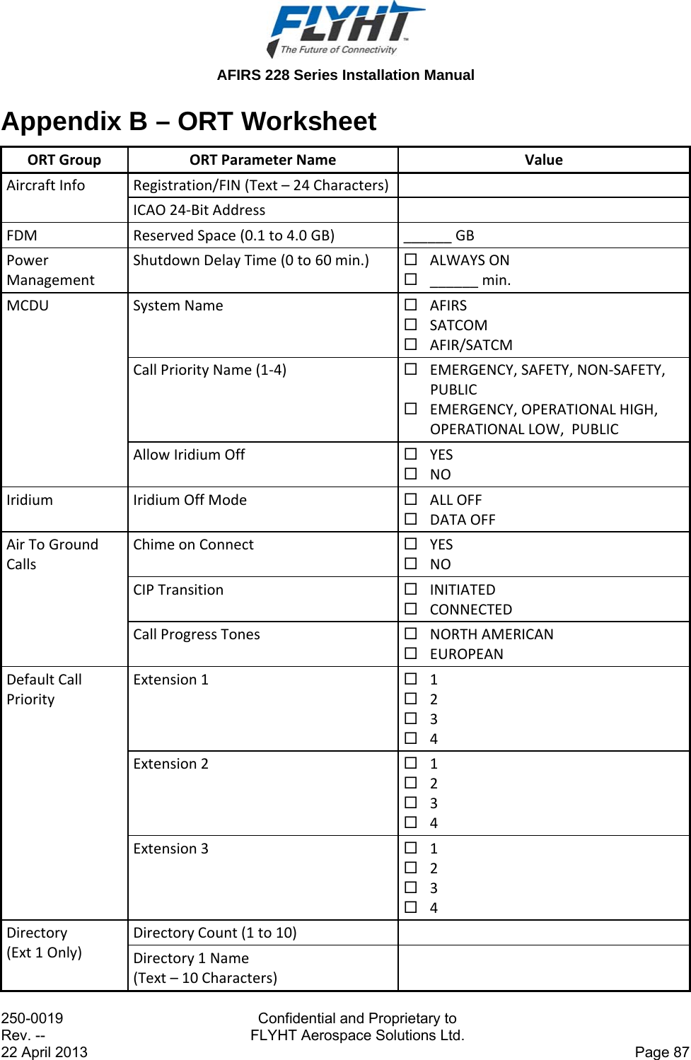  AFIRS 228 Series Installation Manual 250-0019  Confidential and Proprietary to Rev. --  FLYHT Aerospace Solutions Ltd. 22 April 2013    Page 87 Appendix B – ORT Worksheet ORTGroupORTParameterNameValueAircraftInfoRegistration/FIN(Text–24Characters) ICAO24‐BitAddress FDMReservedSpace(0.1to4.0GB)______GBPowerManagementShutdownDelayTime(0to60min.) ALWAYSON ______min.MCDUSystemName AFIRS SATCOM AFIR/SATCMCallPriorityName(1‐4) EMERGENCY,SAFETY,NON‐SAFETY,PUBLIC EMERGENCY,OPERATIONALHIGH,OPERATIONALLOW,PUBLICAllowIridiumOff YES NOIridiumIridiumOffMode ALLOFF DATAOFFAirToGroundCallsChimeonConnect YES NOCIPTransition INITIATED CONNECTEDCallProgressTones NORTHAMERICAN EUROPEANDefaultCallPriorityExtension1 1 2 3 4Extension2 1 2 3 4Extension3 1 2 3 4Directory(Ext1Only)DirectoryCount(1to10) Directory1Name(Text–10Characters)