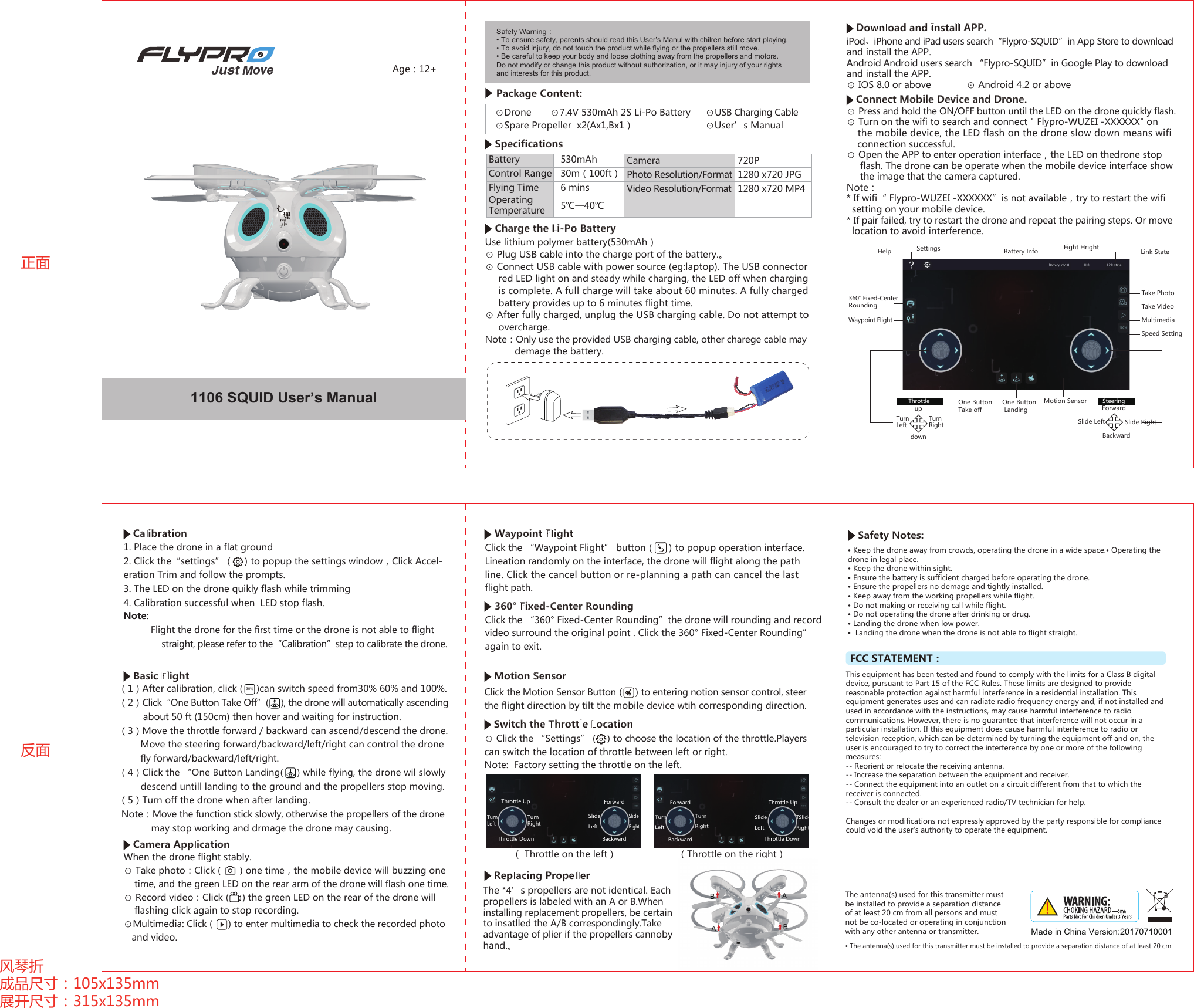 Age：12+Safety Warning：• To ensure safety, parents should read this User’s Manul with chilren before start playing.• To avoid injury, do not touch the product while flying or the propellers still move.• Be careful to keep your body and loose clothing away from the propellers and motors.Do not modify or change this product without authorization, or it may injury of your rightsand interests for this product.1106 SQUID User’s ManualPackage Content:⊙Drone       ⊙7.4V 530mAh 2S Li-Po Battery     ⊙USB Charging Cable ⊙Spare Propeller  x2(Ax1,Bx1）    ⊙User’s ManualSpecificationsCharge the Li-Po Battery正面反面风琴折成品尺寸：105x135mm  展开尺寸：315x135mmUse lithium polymer battery(530mAh）⊙ Plug USB cable into the charge port of the battery.。⊙ Connect USB cable with power source (eg:laptop). The USB connector      red LED light on and steady while charging, the LED off when charging      is complete. A full charge will take about 60 minutes. A fully charged     battery provides up to 6 minutes flight time.⊙ After fully charged, unplug the USB charging cable. Do not attempt to      overcharge.Note：Only use the provided USB charging cable, other charege cable may           demage the battery.Download and Install APP.iPod、iPhone and iPad users search“Flypro-SQUID”in App Store to download and install the APP. Android Android users search “Flypro-SQUID”in Google Play to downloadand install the APP.⊙ IOS 8.0 or above             ⊙ Android 4.2 or aboveBatteryControl RangeFlying TimeOperating Temperature530mAh 30m（100ft）6 mins5℃一40℃CameraPhoto Resolution/FormatVideo Resolution/Format720P1280 x720 JPG1280 x720 MP4⊙ Press and hold the ON/OFF button until the LED on the drone quickly flash.   ⊙ Turn on the wifi to search and connect &quot; Flypro-WUZEI -XXXXXX&quot; on  the mobile device, the LED flash on the drone slow down means wifi     connection successful.⊙ Open the APP to enter operation interface，the LED on thedrone stop      flash. The drone can be operate when the mobile device interface show      the image that the camera captured.Note：* If wifi“ Flypro-WUZEI -XXXXXX”is not available，try to restart the wifisetting on your mobile device.*If pair failed, try to restart the drone and repeat the pairing steps. Or movelocation to avoid interference.Connect Mobile Device and Drone.Settings Battery InfoMotion SensorOne Button LandingOne Button Take offFight Hright Link StateTake Photo360° Fixed-CenterRoundingWaypoint FlightTake VideoMultimediaSpeed SettingHelp updownTurnLeft TurnRightThrottleForwardBackwardSlide Left Slide RightSteeringNote:           Flight the drone for the first time or the drone is not able to flight straight, please refer to the“Calibration”step to calibrate the drone.Basic Flight（1）After calibration, click (     )can switch speed from30% 60% and 100%.（2）Click“One Button Take Off”(     ), the drone will automatically ascending         about 50 ft (150cm) then hover and waiting for instruction.（3）Move the throttle forward / backward can ascend/descend the drone.          Move the steering forward/backward/left/right can control the drone         fly forward/backward/left/right.（4）Click the “One Button Landing(     ) while flying, the drone wil slowly         descend untill landing to the ground and the propellers stop moving.（5）Turn off the drone when after landing. Note：Move the function stick slowly, otherwise the propellers of the drone            may stop working and drmage the drone may causing.30%1. Place the drone in a flat ground2. Click the“settings”（   ）to popup the settings window，Click Accel-eration Trim and follow the prompts.3. The LED on the drone quikly flash while trimming4. Calibration successful when  LED stop flash.Calibration Safety Notes:Camera ApplicationWhen the drone flight stably.⊙ Take photo：Click (       ) one time，the mobile device will buzzing one     time, and the green LED on the rear arm of the drone will flash one time. ⊙ Record video：Click (     ) the green LED on the rear of the drone will     flashing click again to stop recording.⊙Multimedia: Click (      ) to enter multimedia to check the recorded photo    and video.Waypoint Flight360° Fixed-Center RoundingClick the “Waypoint Flight” button（    ）to popup operation interface. Lineation randomly on the interface, the drone will flight along the pathline. Click the cancel button or re-planning a path can cancel the last flight path.Click the “360° Fixed-Center Rounding”the drone will rounding and record video surround the original point . Click the 360° Fixed-Center Rounding”again to exit.Click the Motion Sensor Button（   ）to entering notion sensor control, steerthe flight direction by tilt the mobile device wtih corresponding direction.⊙ Click the “Settings”（  ）to choose the location of the throttle.Players can switch the location of throttle between left or right. Note:  Factory setting the throttle on the left.Motion SensorSwitch the Throttle LocationReplacing PropellerThrottle UpThrottle DownTurn LeftTurnRightForwardBackwardSlideLeftSlideRight（ Throttle on the left） （Throttle on the right）ForwardBackwardTurnLeft TurnRightThrottle UpThrottle DownSlideLeft TSlideRightMade in China Version:20170710001FCC STATEMENT：This equipment has been tested and found to comply with the limits for a Class B digital device, pursuant to Part 15 of the FCC Rules. These limits are designed to provide reasonable protection against harmful interference in a residential installation. This equipment generates uses and can radiate radio frequency energy and, if not installed and used in accordance with the instructions, may cause harmful interference to radio communications. However, there is no guarantee that interference will not occur in a particular installation. If this equipment does cause harmful interference to radio or television reception, which can be determined by turning the equipment off and on, the user is encouraged to try to correct the interference by one or more of the following measures:-- Reorient or relocate the receiving antenna.  -- Increase the separation between the equipment and receiver.   -- Connect the equipment into an outlet on a circuit different from that to which the receiver is connected.  -- Consult the dealer or an experienced radio/TV technician for help.Changes or modifications not expressly approved by the party responsible for compliance could void the user&apos;s authority to operate the equipment.The antenna(s) used for this transmitter must be installed to provide a separation distance of at least 20 cm from all persons and must not be co-located or operating in conjunction with any other antenna or transmitter.• The antenna(s) used for this transmitter must be installed to provide a separation distance of at least 20 cm.The *4’s propellers are not identical. Each propellers is labeled with an A or B.When installing replacement propellers, be certain to insatlled the A/B correspondingly.Take advantage of plier if the propellers cannoby hand.。AABB• Keep the drone away from crowds, operating the drone in a wide space.• Operating the drone in legal place.• Keep the drone within sight.• Ensure the battery is sufficient charged before operating the drone.• Ensure the propellers no demage and tightly installed.• Keep away from the working propellers while flight.• Do not making or receiving call while flight.• Do not operating the drone after drinking or drug.• Landing the drone when low power.• Landing the drone when the drone is not able to flight straight.