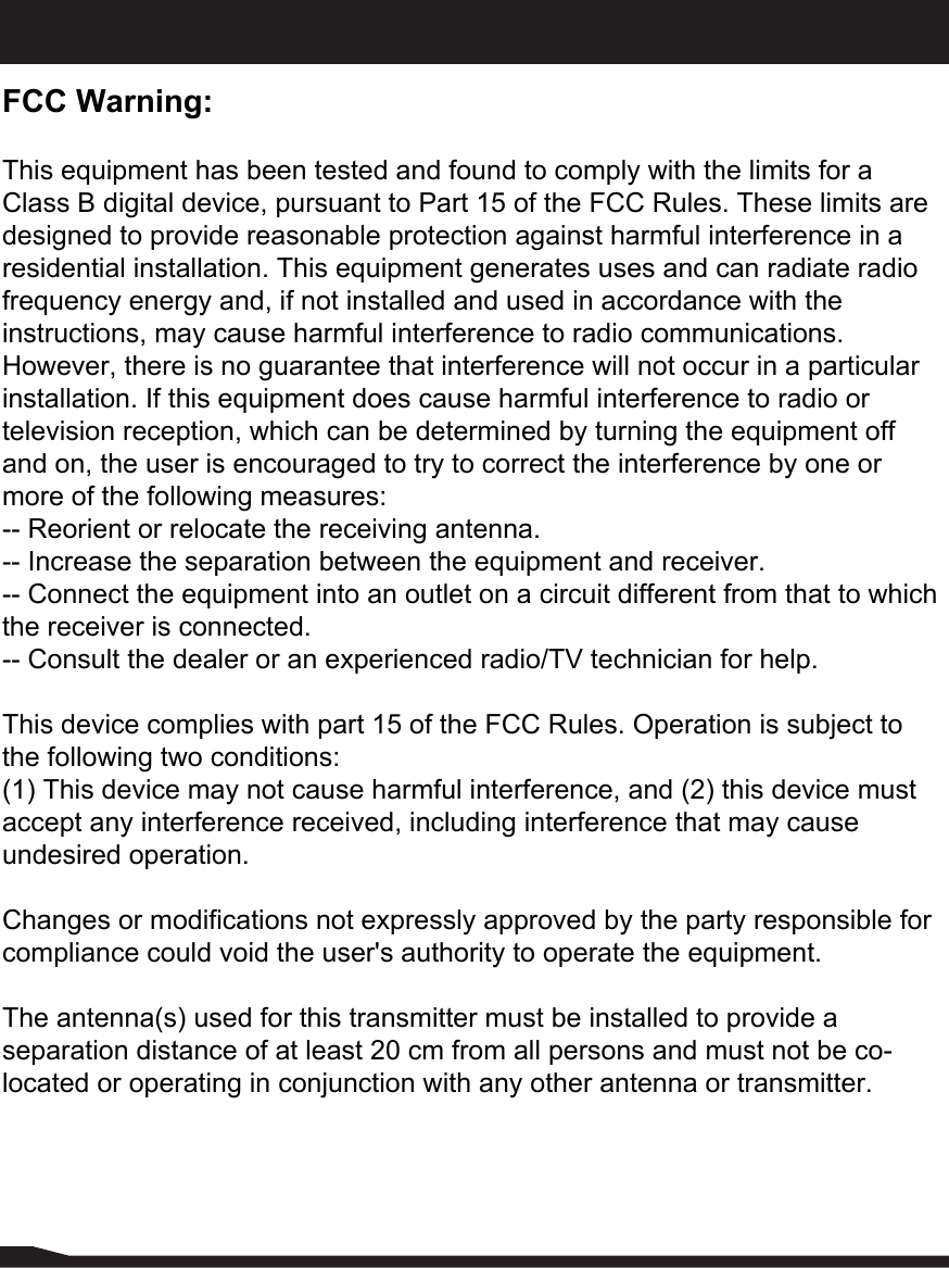 FCC Warning:This equipment has been tested and found to comply with the limits for a Class B digital device, pursuant to Part 15 of the FCC Rules. These limits are designed to provide reasonable protection against harmful interference in a residential installation. This equipment generates uses and can radiate radio frequency energy and, if not installed and used in accordance with the instructions, may cause harmful interference to radio communications. However, there is no guarantee that interference will not occur in a particular installation. If this equipment does cause harmful interference to radio or television reception, which can be determined by turning the equipment off and on, the user is encouraged to try to correct the interference by one or more of the following measures:-- Reorient or relocate the receiving antenna.  -- Increase the separation between the equipment and receiver.   -- Connect the equipment into an outlet on a circuit different from that to which the receiver is connected.  -- Consult the dealer or an experienced radio/TV technician for help.This device complies with part 15 of the FCC Rules. Operation is subject to the following two conditions:(1) This device may not cause harmful interference, and (2) this device must accept any interference received, including interference that may cause undesired operation.Changes or modifications not expressly approved by the party responsible for compliance could void the user&apos;s authority to operate the equipment.The antenna(s) used for this transmitter must be installed to provide a separation distance of at least 20 cm from all persons and must not be co-located or operating in conjunction with any other antenna or transmitter.