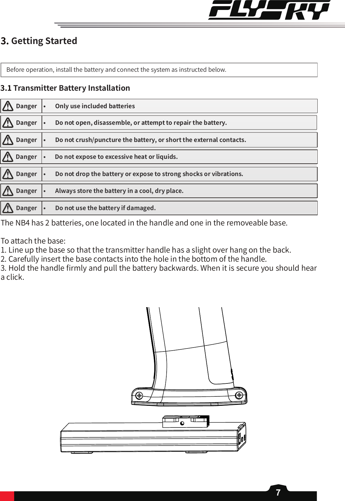 73.GettingStartedBefore operation, install the battery and connect the system as instructed below. 3.1TransmitterBatteryInstallation  Danger • Onlyuseincludedbatteries  Danger • Donotopen,disassemble,orattempttorepairthebattery.  Danger • Donotcrush/puncturethebattery,orshorttheexternalcontacts.  Danger • Donotexposetoexcessiveheatorliquids.  Danger • Donotdropthebatteryorexposetostrongshocksorvibrations.  Danger • Alwaysstorethebatteryinacool,dryplace.  Danger • Donotusethebatteryifdamaged.The NB4 has 2 batteries, one located in the handle and one in the removeable base. To attach the base: 1. Line up the base so that the transmitter handle has a slight over hang on the back. 2. Carefully insert the base contacts into the hole in the bottom of the handle. 3. Hold the handle 󼴩rmly and pull the battery backwards. When it is secure you should hear a click. 