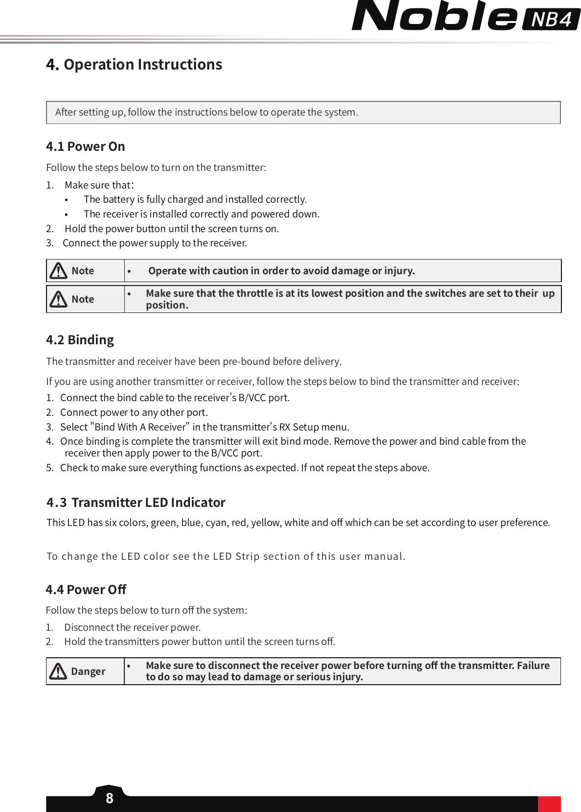 84.OperationInstructionsAfter setting up, follow the instructions below to operate the system.4.1PowerOnFollow the steps below to turn on the transmitter:1.  Make sure that：•  The battery is fully charged and installed correctly.•  The receiver is installed correctly and powered down.2.   Hold the power button until the screen turns on.  3.    Connect the power supply to the receiver.   Note • Operatewithcautioninordertoavoiddamageorinjury.  Note • Makesurethatthethrottleisatitslowestpositionandtheswitchesaresettotheirupposition.4.2BindingThe transmitter and receiver have been pre-bound before delivery. 1.   Connect the bind cable to the receiver&apos;s B/VCC port. 2.   Connect power to any other port. 3.   Select &quot;Bind With A Receiver&quot; in the transmitter&apos;s RX Setup menu. 4.   Once binding is complete the transmitter will exit bind mode. Remove the power and bind cable from the receiver then apply power to the B/VCC port.  5.   Check to make sure everything functions as expected. If not repeat the steps above. If you are using another transmitter or receiver, follow the steps below to bind the transmitter and receiver:4.4PowerO󼴨  Danger • Makesuretodisconnectthereceiverpowerbeforeturningo󼴨thetransmitter.Failuretodosomayleadtodamageorseriousinjury.Follow the steps below to turn o󼴨 the system:1.  Disconnect the receiver power.2.  Hold the transmitters power button until the screen turns o󼴨. 4.3TransmitterLEDIndicatorThis LED has six colors, green, blue, cyan, red, yellow, white and o󼴨 which can be set according to user preference. To change the LED color see the LED Strip section of this user manual. 