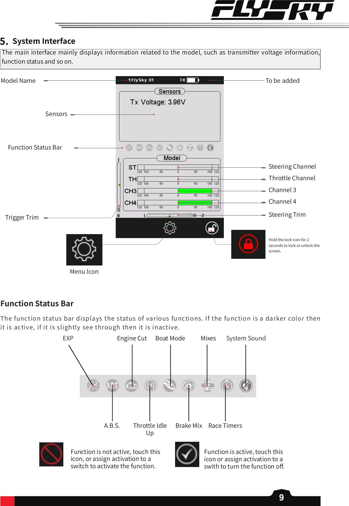 9The function status bar displays the status of various functions. If the function is a darker color then it is active, if it is slightly see through then it is inactive.    5.SystemInterfaceFunction Status BarTrigger Trim Steering TrimChannel 4Channel 3Throttle ChannelSteering ChannelModel NameSensorsThe main interface mainly displays information related to the model, such as transmitter voltage information, function status and so on.To be addedHold the lock icon for 2 seconds to lock or unlock the screen. Menu IconEXP Engine Cut Boat Mode Mixes System SoundA.B.S. Throttle Idle UpBrake Mix Race TimersFunctionStatusBarFunction is not active, touch this icon, or assign activation to a switch to activate the function.Function is active, touch this icon or assign activation to a swith to turn the function o󼴨. 