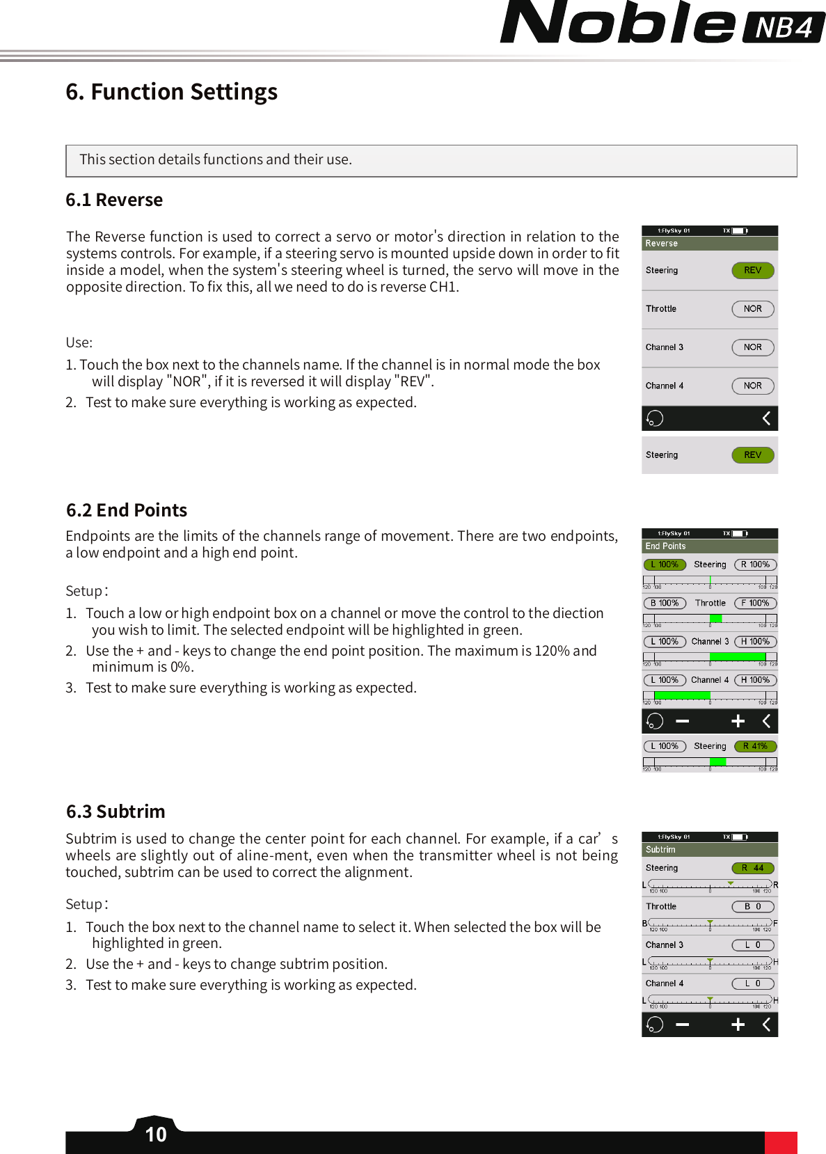 106.FunctionSettingsThis section details functions and their use. 6.1Reverse6.2EndPointsUse:1. Touch the box next to the channels name. If the channel is in normal mode the box will display &quot;NOR&quot;, if it is reversed it will display &quot;REV&quot;.2.   Test to make sure everything is working as expected. Setup：1.   Touch a low or high endpoint box on a channel or move the control to the diection you wish to limit. The selected endpoint will be highlighted in green. 2.   Use the + and - keys to change the end point position. The maximum is 120% and minimum is 0%. 3.   Test to make sure everything is working as expected. Setup：1.   Touch the box next to the channel name to select it. When selected the box will be highlighted in green.  2.   Use the + and - keys to change subtrim position. 3.   Test to make sure everything is working as expected. The Reverse function is used to correct a servo or motor&apos;s direction in relation to the systems controls. For example, if a steering servo is mounted upside down in order to 󼴩t inside a model, when the system&apos;s steering wheel is turned, the servo will move in the opposite direction. To 󼴩x this, all we need to do is reverse CH1.   Endpoints are the limits of the channels range of movement. There are two endpoints, a low endpoint and a high end point.        Subtrim is used to change the center point for each channel. For example, if a car’s wheels are slightly out of aline-ment, even when the transmitter wheel is not being touched, subtrim can be used to correct the alignment. 6.3Subtrim
