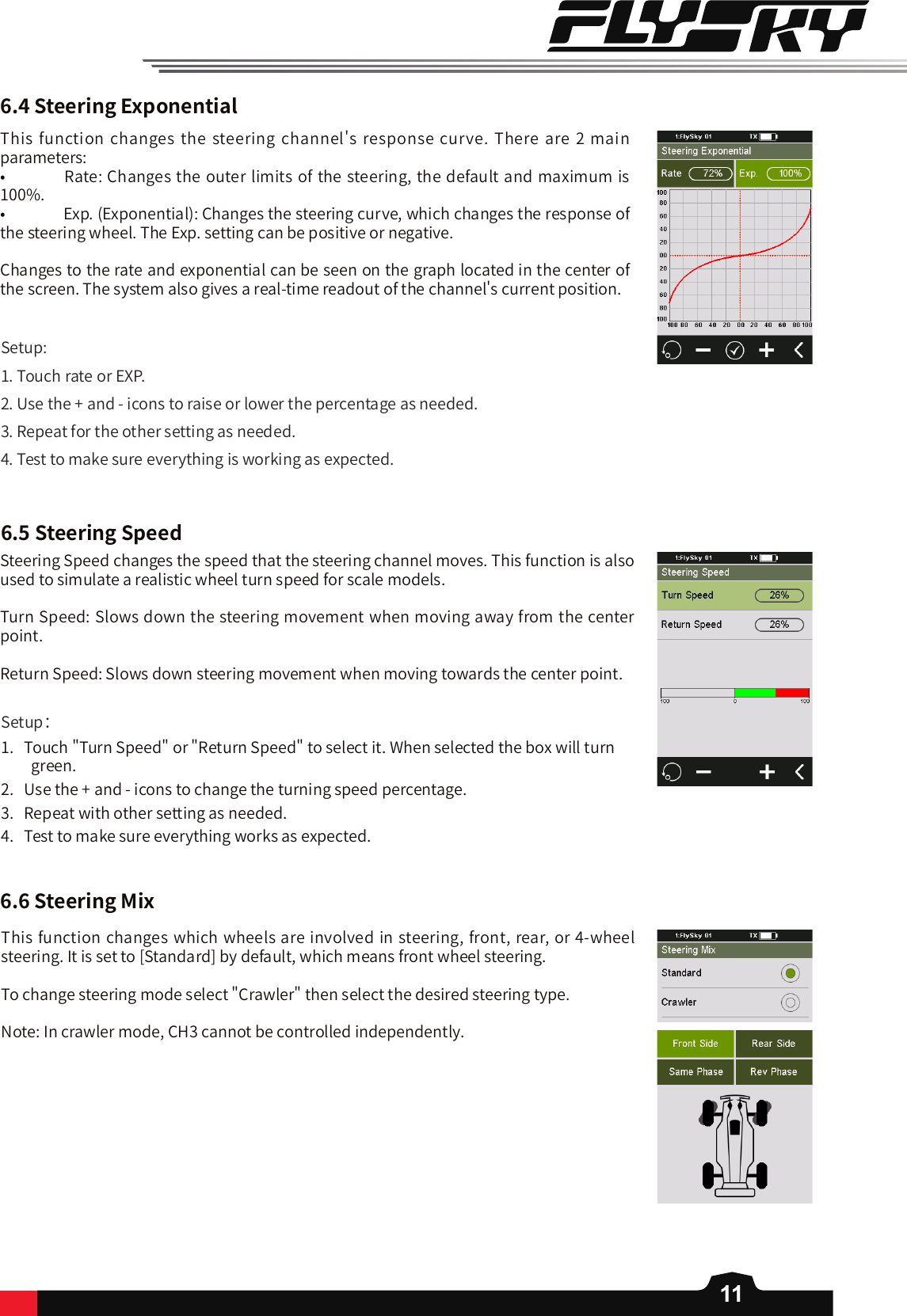 11This function changes  the  steering channel&apos;s response curve. There are 2 main parameters:•   Rate: Changes the outer limits of the steering, the default and maximum is 100%. •   Exp. (Exponential): Changes the steering curve, which changes the response of the steering wheel. The Exp. setting can be positive or negative. Changes to the rate and exponential can be seen on the graph located in the center of the screen. The system also gives a real-time readout of the channel&apos;s current position.Setup:1. Touch rate or EXP.2. Use the + and - icons to raise or lower the percentage as needed. 3. Repeat for the other setting as needed. 4. Test to make sure everything is working as expected. 6.4SteeringExponential6.5SteeringSpeed6.6SteeringMixSteering Speed changes the speed that the steering channel moves. This function is also used to simulate a realistic wheel turn speed for scale models.  Turn Speed: Slows down the steering movement when moving away from the center point.Return Speed: Slows down steering movement when moving towards the center point.Setup：1.   Touch &quot;Turn Speed&quot; or &quot;Return Speed&quot; to select it. When selected the box will turn green. 2.   Use the + and - icons to change the turning speed percentage.3.   Repeat with other setting as needed. 4.   Test to make sure everything works as expected. This function changes which wheels are involved in steering, front, rear, or 4-wheel steering. It is set to [Standard] by default, which means front wheel steering. To change steering mode select &quot;Crawler&quot; then select the desired steering type. Note: In crawler mode, CH3 cannot be controlled independently.