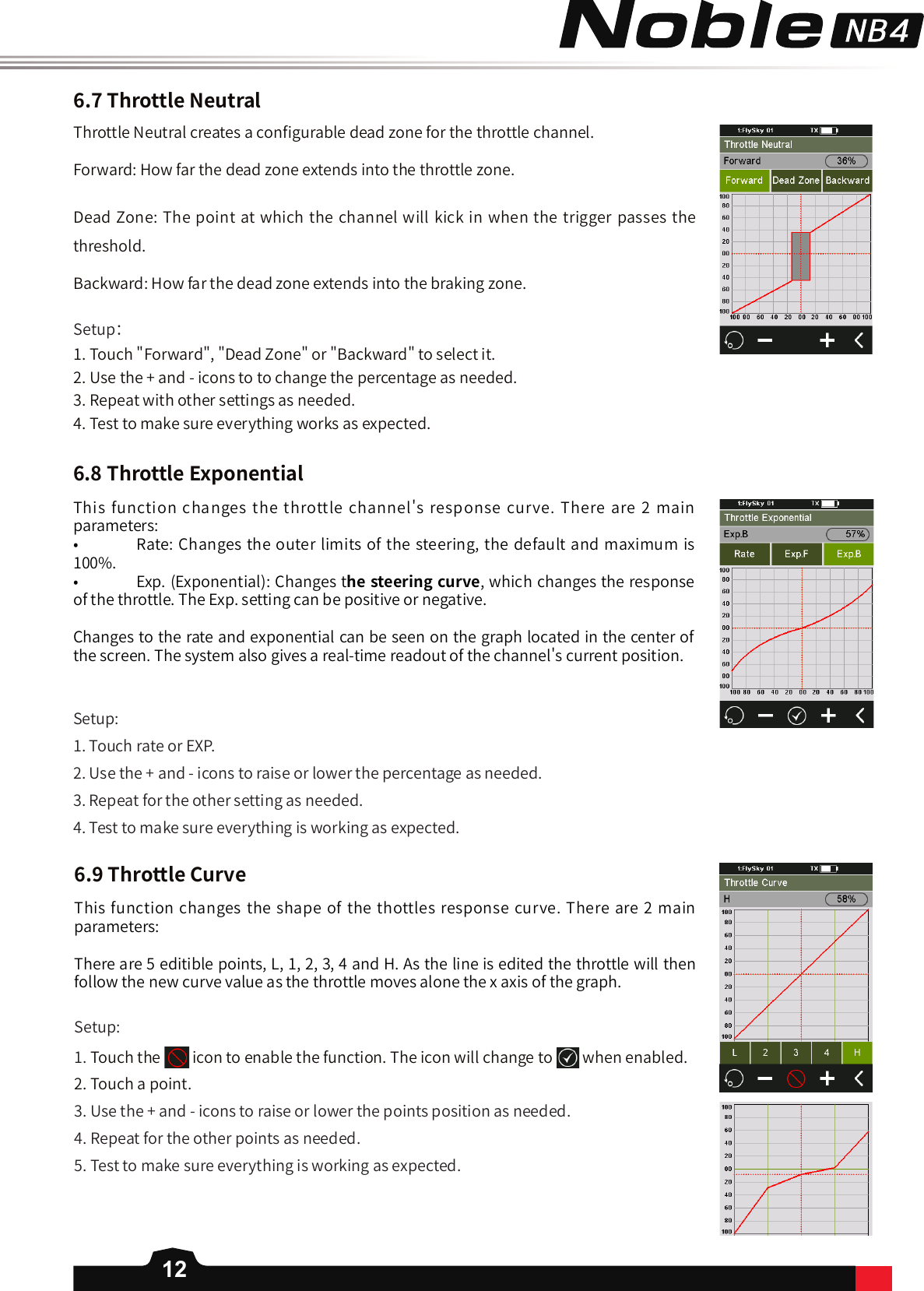 12Throttle Neutral creates a con󼴩gurable dead zone for the throttle channel. Forward: How far the dead zone extends into the throttle zone. Dead Zone: The point at which the channel will kick in when the trigger passes the threshold. Backward: How far the dead zone extends into the braking zone.6.7ThrottleNeutral6.8ThrottleExponentialSetup：1. Touch &quot;Forward&quot;, &quot;Dead Zone&quot; or &quot;Backward&quot; to select it. 2. Use the + and - icons to to change the percentage as needed.3. Repeat with other settings as needed. 4. Test to make sure everything works as expected. This function changes the throttle channel&apos;s response curve. There are 2 main parameters:•   Rate: Changes the outer limits of the steering, the default and maximum is 100%. •   Exp. (Exponential): Changes thesteeringcurve, which changes the response of the throttle. The Exp. setting can be positive or negative. Changes to the rate and exponential can be seen on the graph located in the center of the screen. The system also gives a real-time readout of the channel&apos;s current position.Setup:1. Touch rate or EXP.2. Use the + and - icons to raise or lower the percentage as needed. 3. Repeat for the other setting as needed. 4. Test to make sure everything is working as expected. 6.9ThrottleCurveThis function changes the shape of the thottles response curve. There are 2 main parameters:There are 5 editible points, L, 1, 2, 3, 4 and H. As the line is edited the throttle will then follow the new curve value as the throttle moves alone the x axis of the graph. Setup:1. Touch the   icon to enable the function. The icon will change to when enabled.2. Touch a point.3. Use the + and - icons to raise or lower the points position as needed. 4. Repeat for the other points as needed. 5. Test to make sure everything is working as expected. 