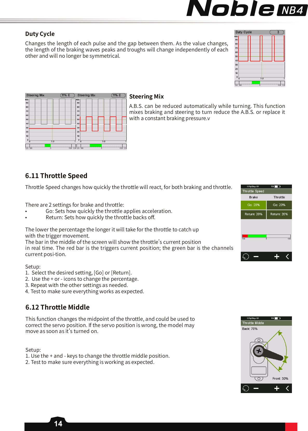 14DutyCycleChanges the length of each pulse and the gap between them. As the value changes, the length of the braking waves peaks and troughs will change independently of each other and will no longer be symmetrical.SteeringMixA.B.S. can be reduced automatically while turning. This function mixes braking and steering to turn reduce the A.B.S. or replace it with a constant braking pressure.v6.11ThrottleSpeedThrottle Speed changes how quickly the throttle will react, for both braking and throttle.There are 2 settings for brake and throttle:•   Go: Sets how quickly the throttle applies acceleration. •   Return: Sets how quickly the throttle backs o󼴨. The lower the percentage the longer it will take for the throttle to catch up with the trigger movement. The bar in the middle of the screen will show the throttle&apos;s current position in real time. The red bar is the triggers current position; the green bar is the channels current posi-tion. Setup:1.  Select the desired setting, [Go] or [Return].2.  Use the + or - icons to change the percentage. 3. Repeat with the other settings as needed. 4. Test to make sure everything works as expected. 6.12ThrottleMiddleThis function changes the midpoint of the throttle, and could be used to correct the servo position. If the servo position is wrong, the model may move as soon as it&apos;s turned on.Setup: 1. Use the + and - keys to change the throttle middle position. 2. Test to make sure everything is working as expected. 