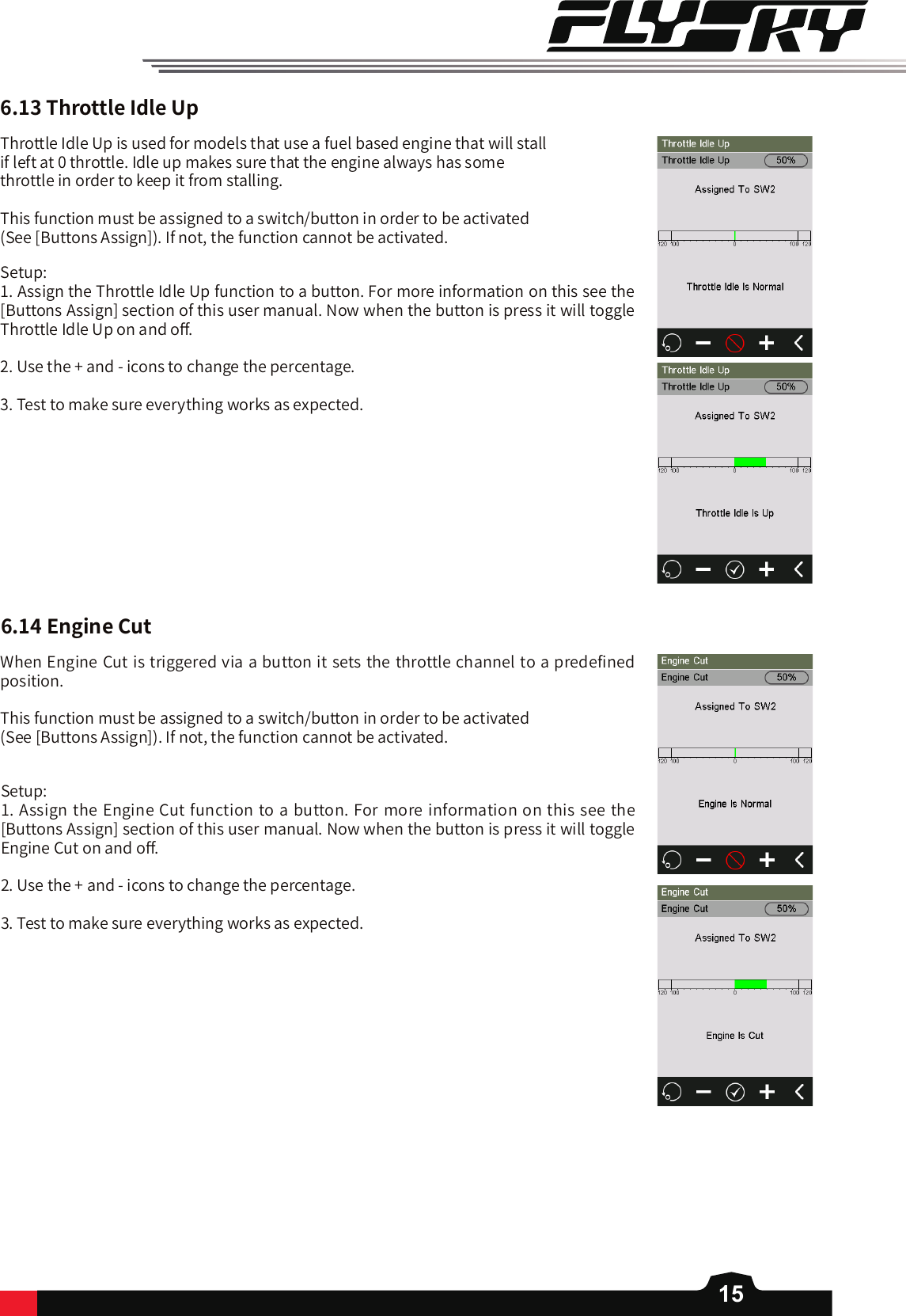 156.13ThrottleIdleUpThrottle Idle Up is used for models that use a fuel based engine that will stall if left at 0 throttle. Idle up makes sure that the engine always has some throttle in order to keep it from stalling. This function must be assigned to a switch/button in order to be activated (See [Buttons Assign]). If not, the function cannot be activated.Setup: 1. Assign the Throttle Idle Up function to a button. For more information on this see the [Buttons Assign] section of this user manual. Now when the button is press it will toggle Throttle Idle Up on and o󼴨. 2. Use the + and - icons to change the percentage. 3. Test to make sure everything works as expected. 6.14EngineCutWhen Engine Cut is triggered via a button it sets the throttle channel to a predefined position. This function must be assigned to a switch/button in order to be activated (See [Buttons Assign]). If not, the function cannot be activated.Setup: 1. Assign the Engine Cut function to a button. For more information on this see the [Buttons Assign] section of this user manual. Now when the button is press it will toggle Engine Cut on and o󼴨. 2. Use the + and - icons to change the percentage. 3. Test to make sure everything works as expected. 