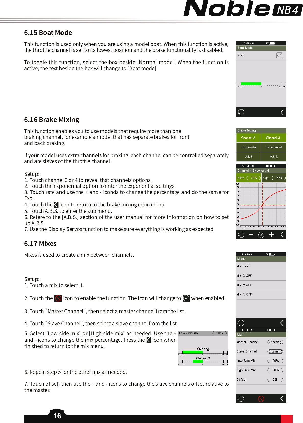 166.15BoatMode6.16BrakeMixingThis function is used only when you are using a model boat. When this function is active, the throttle channel is set to its lowest position and the brake functionality is disabled.To toggle this function, select the box beside [Normal mode]. When the function is active, the text beside the box will change to [Boat mode].This function enables you to use models that require more than one braking channel, for example a model that has separate brakes for front and back braking. If your model uses extra channels for braking, each channel can be controlled separately and are slaves of the throttle channel.Setup: 1. Touch channel 3 or 4 to reveal that channels options. 2. Touch the exponential option to enter the exponential settings.3. Touch rate and use the + and - iconds to change the percentage and do the same for Exp. 4. Touch the   icon to return to the brake mixing main menu. 5. Touch A.B.S. to enter the sub menu.6. Refere to the [A.B.S.] section of the user manual for more information on how to set up A.B.S.7. Use the Display Servos function to make sure everything is working as expected. 6.17MixesMixes is used to create a mix between channels. Setup: 1. Touch a mix to select it.2. Touch the   icon to enable the function. The icon will change to when enabled.3. Touch &quot;Master Channel&quot;, then select a master channel from the list. 4. Touch &quot;Slave Channel&quot;, then select a slave channel from the list. 6. Repeat step 5 for the other mix as needed. 7. Touch o󼴨set, then use the + and - icons to change the slave channels o󼴨set relative to the master. 5. Select [Low side mix] or [High side mix] as needed. Use the + and - icons to change the mix percentage. Press the   icon when 󼴩nished to return to the mix menu. 