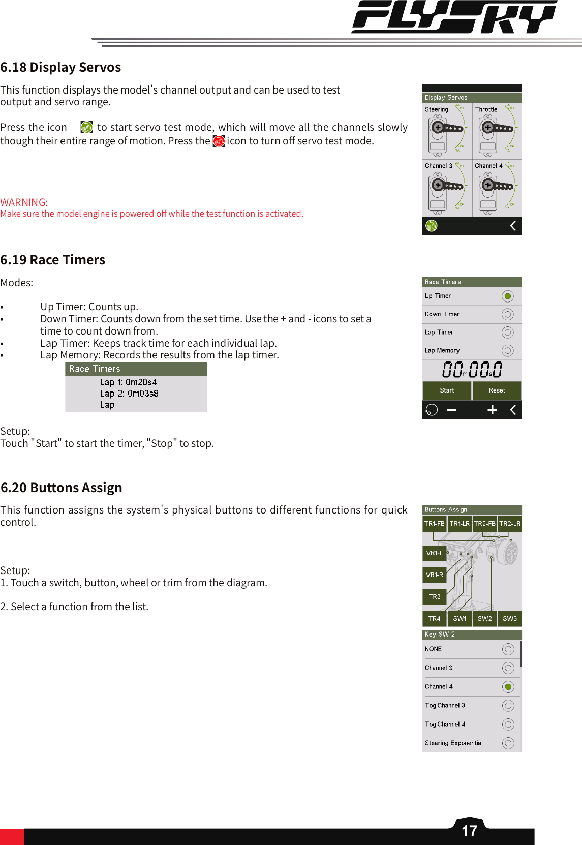 176.18DisplayServosThis function displays the model&apos;s channel output and can be used to test output and servo range. Press the icon  to start servo test mode, which will move all the channels slowly though their entire range of motion. Press the   icon to turn o󼴨 servo test mode. WARNING:Make sure the model engine is powered o󼴨 while the test function is activated. 6.19RaceTimersModes:•   Up Timer: Counts up.•   Down Timer: Counts down from the set time. Use the + and - icons to set a                     time to count down from. •   Lap Timer: Keeps track time for each individual lap.•   Lap Memory: Records the results from the lap timer.                             Setup: Touch &quot;Start&quot; to start the timer, &quot;Stop&quot; to stop. 6.20ButtonsAssignThis function assigns the system&apos;s physical buttons to different functions for quick control.Setup: 1. Touch a switch, button, wheel or trim from the diagram. 2. Select a function from the list. 
