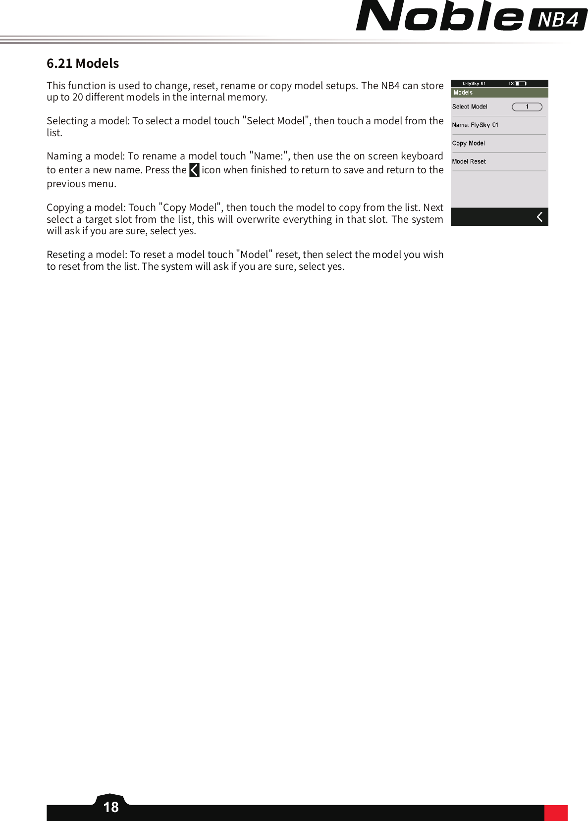 186.21ModelsThis function is used to change, reset, rename or copy model setups. The NB4 can store up to 20 di󼴨erent models in the internal memory.Selecting a model: To select a model touch &quot;Select Model&quot;, then touch a model from the list. Naming a model: To rename a model touch &quot;Name:&quot;, then use the on screen keyboard to enter a new name. Press the   icon when 󼴩nished to return to save and return to the previous menu. Copying a model: Touch &quot;Copy Model&quot;, then touch the model to copy from the list. Next select a target slot from the list, this will overwrite everything in that slot. The system will ask if you are sure, select yes. Reseting a model: To reset a model touch &quot;Model&quot; reset, then select the model you wish to reset from the list. The system will ask if you are sure, select yes. 