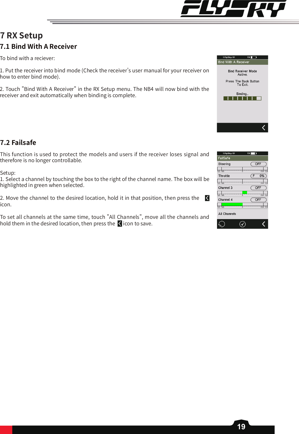 19This function is used to protect the models and users if the receiver loses signal and therefore is no longer controllable. Setup: 1. Select a channel by touching the box to the right of the channel name. The box will be highlighted in green when selected. 2. Move the channel to the desired location, hold it in that position, then press the   icon. To set all channels at the same time, touch &quot;All Channels&quot;, move all the channels and hold them in the desired location, then press the    icon to save. 7RXSetup7.1BindWithAReceiverTo bind with a reciever:1. Put the receiver into bind mode (Check the receiver&apos;s user manual for your receiver on how to enter bind mode). 2. Touch &quot;Bind With A Receiver&quot; in the RX Setup menu. The NB4 will now bind with the receiver and exit automatically when binding is complete. 7.2Failsafe