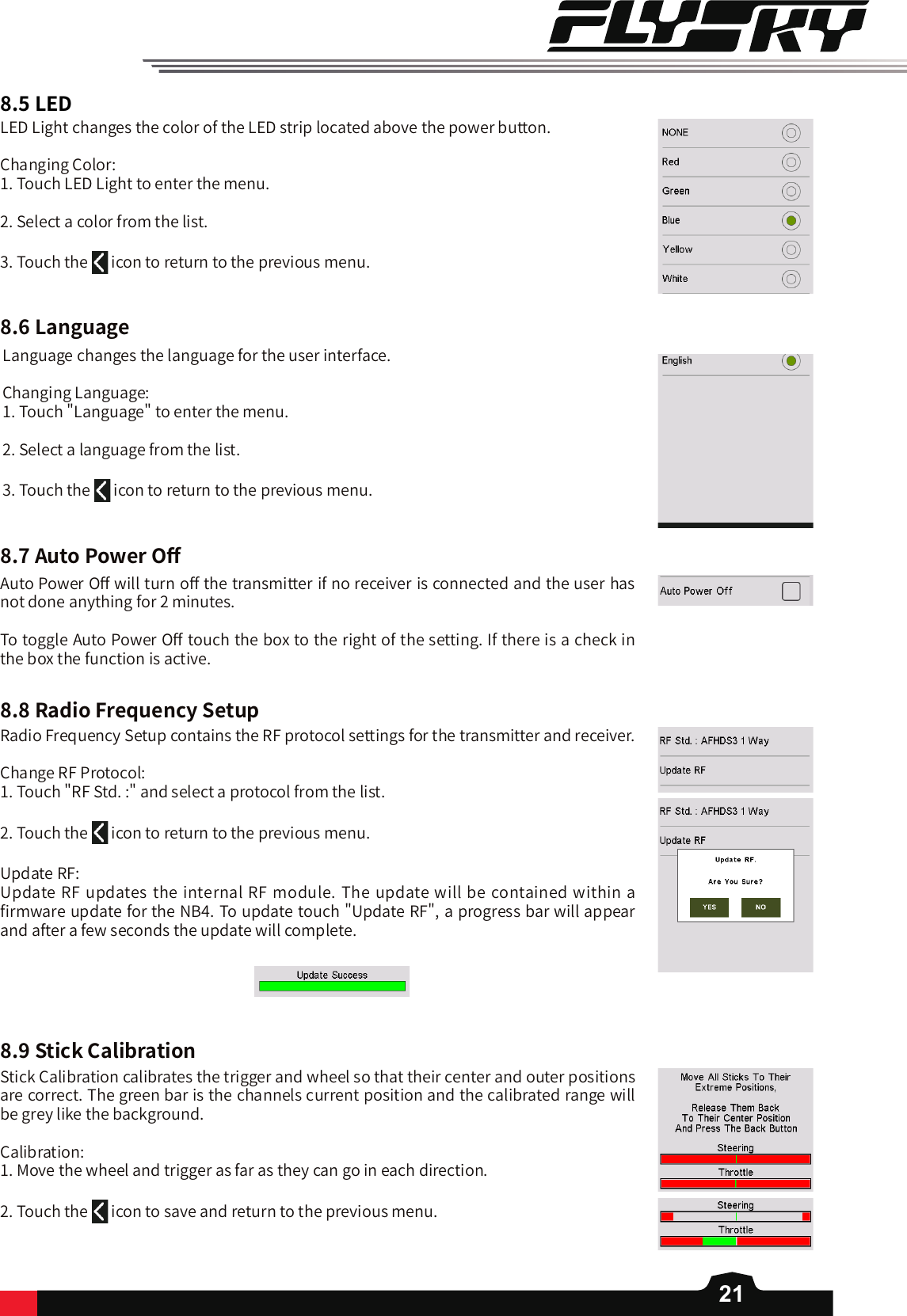218.5LED8.6Language8.7AutoPowerO󼴨8.8RadioFrequencySetup8.9StickCalibrationLED Light changes the color of the LED strip located above the power button. Changing Color:1. Touch LED Light to enter the menu. 2. Select a color from the list. 3. Touch the   icon to return to the previous menu. Language changes the language for the user interface. Changing Language:1. Touch &quot;Language&quot; to enter the menu. 2. Select a language from the list. 3. Touch the   icon to return to the previous menu. Auto Power O󼴨 will turn o󼴨 the transmitter if no receiver is connected and the user has not done anything for 2 minutes. To toggle Auto Power O󼴨 touch the box to the right of the setting. If there is a check in the box the function is active. Radio Frequency Setup contains the RF protocol settings for the transmitter and receiver. Change RF Protocol:1. Touch &quot;RF Std. :&quot; and select a protocol from the list. 2. Touch the   icon to return to the previous menu. Update RF:Update RF updates the internal RF module. The update will be contained within a 󼴩rmware update for the NB4. To update touch &quot;Update RF&quot;, a progress bar will appear and after a few seconds the update will complete. Stick Calibration calibrates the trigger and wheel so that their center and outer positions are correct. The green bar is the channels current position and the calibrated range will be grey like the background. Calibration: 1. Move the wheel and trigger as far as they can go in each direction. 2. Touch the   icon to save and return to the previous menu. 