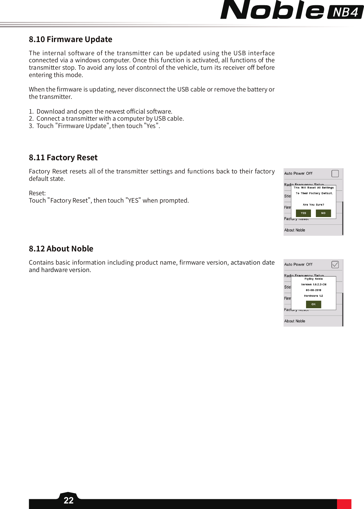 228.10FirmwareUpdate8.11FactoryReset8.12AboutNobleThe internal software of the transmitter can be updated using the USB interface connected via a windows computer. Once this function is activated, all functions of the transmitter stop. To avoid any loss of control of the vehicle, turn its receiver o󼴨 before entering this mode. When the 󼴩rmware is updating, never disconnect the USB cable or remove the battery or the transmitter. 1.  Download and open the newest o󼴫cial software.2.  Connect a transmitter with a computer by USB cable.3.  Touch &quot;Firmware Update&quot;, then touch &quot;Yes&quot;.Factory Reset resets all of the transmitter settings and functions back to their factory default state. Reset: Touch &quot;Factory Reset&quot;, then touch &quot;YES&quot; when prompted. Contains basic information including product name, 󼴩rmware version, actavation date and hardware version. 