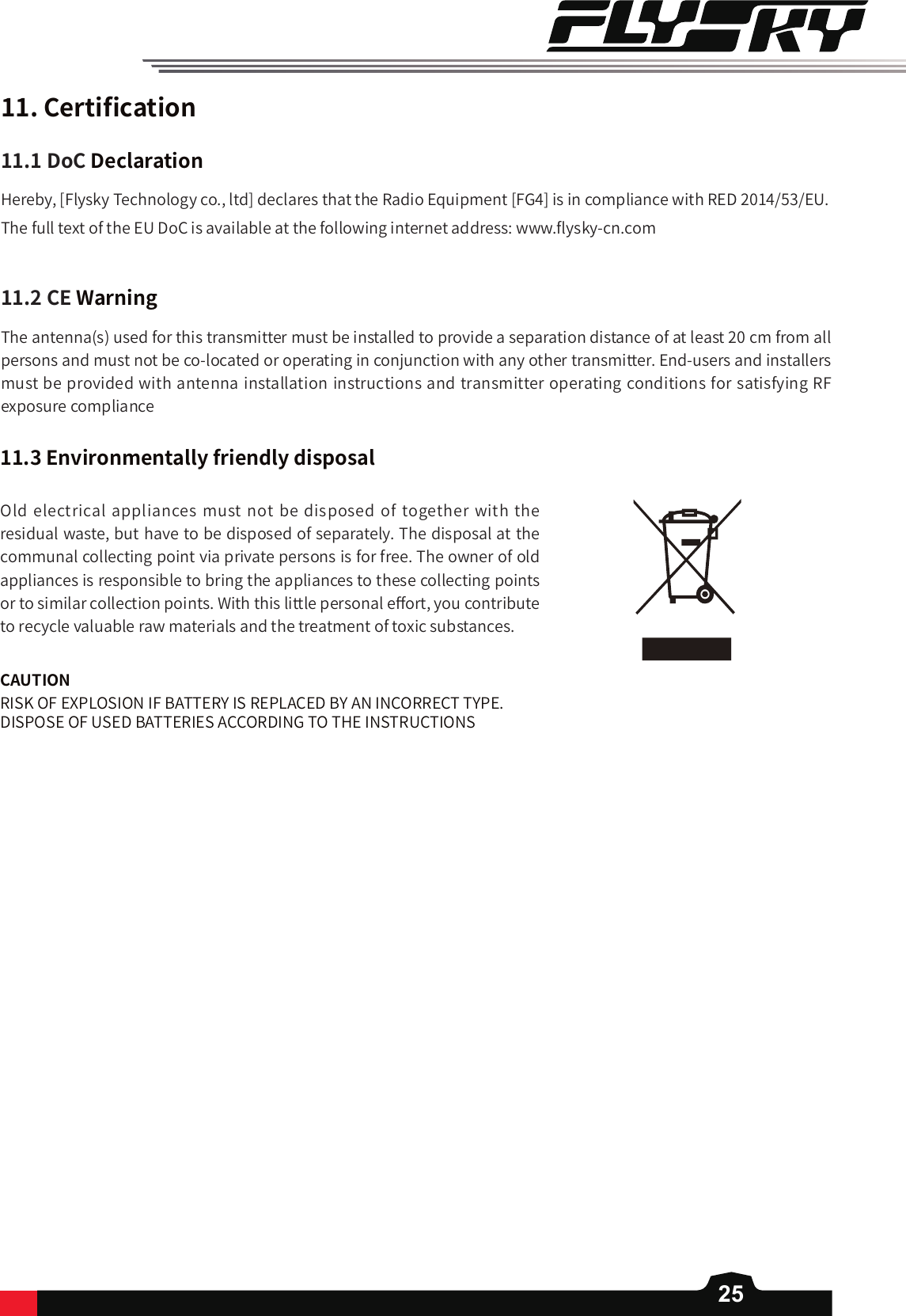 2511.Certi󼴩cationHereby, [Flysky Technology co., ltd] declares that the Radio Equipment [FG4] is in compliance with RED 2014/53/EU.The full text of the EU DoC is available at the following internet address: www.󼴪ysky-cn.com11.1DoCDeclaration11.2CEWarningThe antenna(s) used for this transmitter must be installed to provide a separation distance of at least 20 cm from all persons and must not be co-located or operating in conjunction with any other transmitter. End-users and installers must be provided with antenna installation instructions and transmitter operating conditions for satisfying RF exposure compliance11.3EnvironmentallyfriendlydisposalOld electrical appliances must not be disposed of together with the residual waste, but have to be disposed of separately. The disposal at the communal collecting point via private persons is for free. The owner of old appliances is responsible to bring the appliances to these collecting points or to similar collection points. With this little personal e󼴨ort, you contribute to recycle valuable raw materials and the treatment of toxic substances.CAUTIONRISK OF EXPLOSION IF BATTERY IS REPLACED BY AN INCORRECT TYPE.DISPOSE OF USED BATTERIES ACCORDING TO THE INSTRUCTIONS