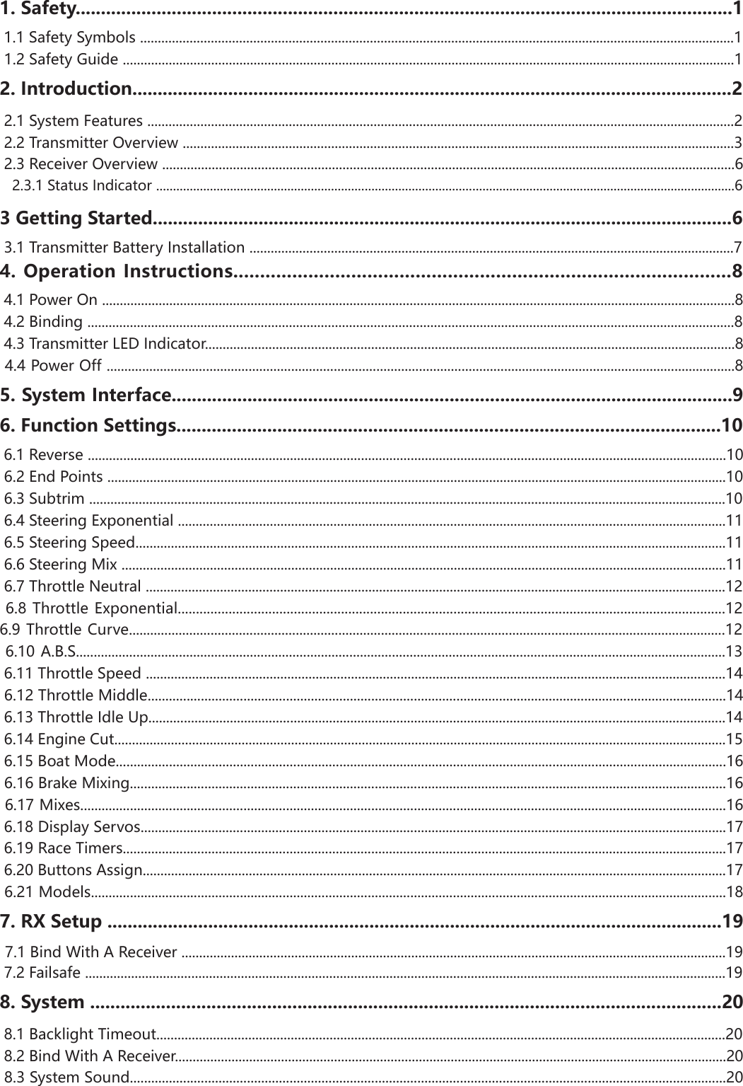 1. Safety..................................................................................................................................1 1.1 Safety Symbols ........................................................................................................................................................................1 1.2 Safety Guide .............................................................................................................................................................................12. Introduction.......................................................................................................................2 2.1 System Features ......................................................................................................................................................................2 2.2 Transmitter Overview ............................................................................................................................................................3 2.3 Receiver Overview ..................................................................................................................................................................6   2.3.1 Status Indicator ............................................................................................................................................................................63 Getting Started...................................................................................................................6 3.1 Transmitter Battery Installation .........................................................................................................................................74. Operation Instructions.............................................................................................8 4.1 Power On ...................................................................................................................................................................................8 4.2 Binding .......................................................................................................................................................................................8 4.3 Transmitter LED Indicator......................................................................................................................................................8 4.4 Power Off .................................................................................................................................................................................85. System Interface...............................................................................................................96. Function Settings............................................................................................................10 6.1 Reverse ....................................................................................................................................................................................10 6.2 End Points ...............................................................................................................................................................................10 6.3 Subtrim ....................................................................................................................................................................................10 6.4 Steering Exponential ...........................................................................................................................................................11 6.5 Steering Speed.......................................................................................................................................................................11 6.6 Steering Mix ...........................................................................................................................................................................11 6.7 Throttle Neutral ....................................................................................................................................................................12 6.8 Throttle Exponential.......................................................................................................................................................126.9 Throttle Curve........................................................................................................................................................................12 6.10 A.B.S.......................................................................................................................................................................................13 6.11 Throttle Speed ....................................................................................................................................................................14 6.12 Throttle Middle...................................................................................................................................................................14 6.13 Throttle Idle Up...................................................................................................................................................................14 6.14 Engine Cut.............................................................................................................................................................................15 6.15 Boat Mode............................................................................................................................................................................16 6.16 Brake Mixing........................................................................................................................................................................16 6.17 Mixes......................................................................................................................................................................................16 6.18 Display Servos.....................................................................................................................................................................17 6.19 Race Timers..........................................................................................................................................................................17 6.20 Buttons Assign.....................................................................................................................................................................17 6.21 Models...................................................................................................................................................................................187. RX Setup ..........................................................................................................................19 7.1 Bind With A Receiver ..........................................................................................................................................................19 7.2 Failsafe .....................................................................................................................................................................................198. System .............................................................................................................................20 8.1 Backlight Timeout.................................................................................................................................................................20 8.2 Bind With A Receiver............................................................................................................................................................20 8.3 System Sound........................................................................................................................................................................20
