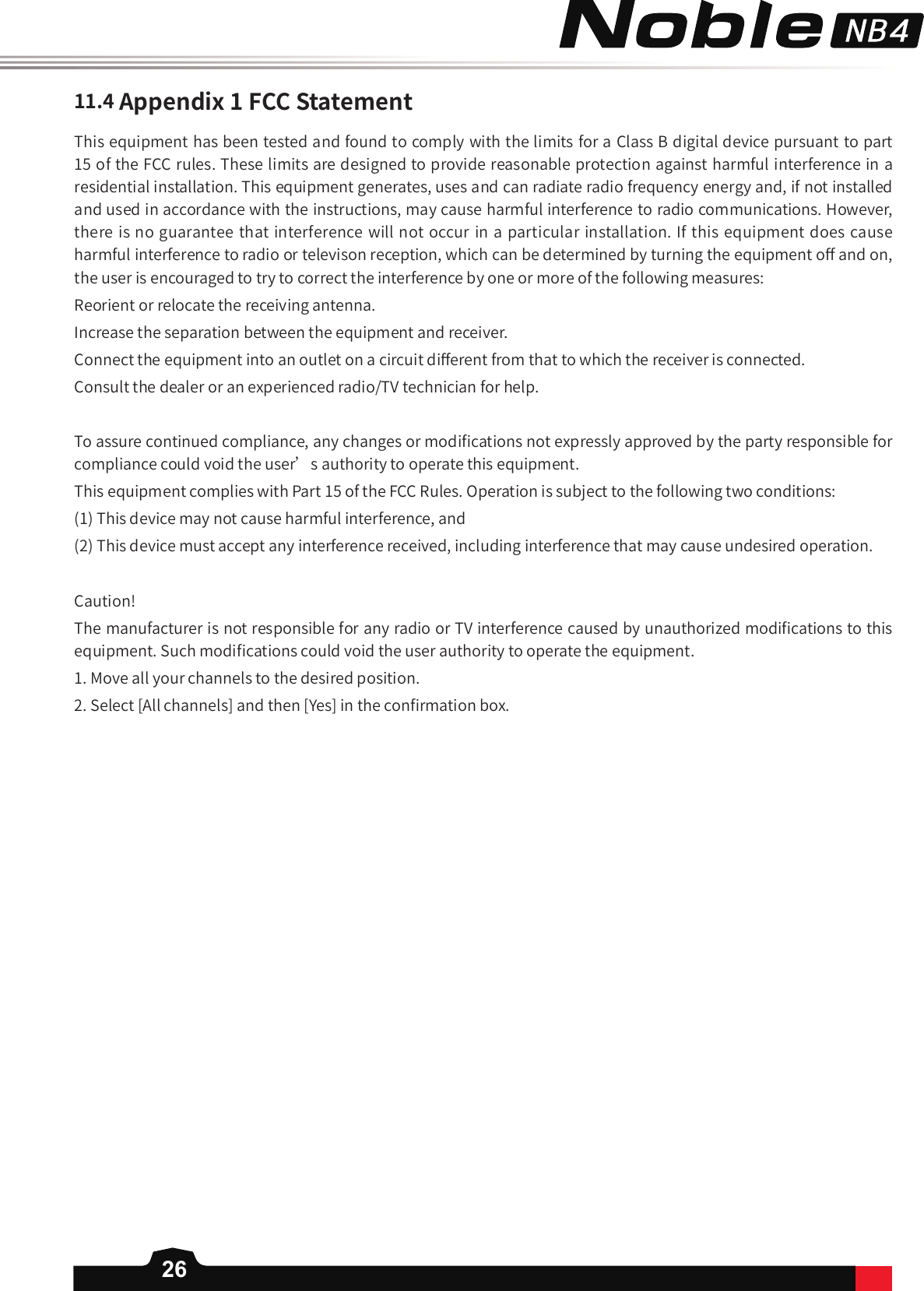 26This equipment has been tested and found to comply with the limits for a Class B digital device pursuant to part 15 of the FCC rules. These limits are designed to provide reasonable protection against harmful interference in a residential installation. This equipment generates, uses and can radiate radio frequency energy and, if not installed and used in accordance with the instructions, may cause harmful interference to radio communications. However, there is no guarantee that interference will not occur in a particular installation. If this equipment does cause harmful interference to radio or televison reception, which can be determined by turning the equipment o󼴨 and on, the user is encouraged to try to correct the interference by one or more of the following measures:Reorient or relocate the receiving antenna.Increase the separation between the equipment and receiver.Connect the equipment into an outlet on a circuit di󼴨erent from that to which the receiver is connected.Consult the dealer or an experienced radio/TV technician for help.To assure continued compliance, any changes or modi󼴩cations not expressly approved by the party responsible for compliance could void the user’s authority to operate this equipment. This equipment complies with Part 15 of the FCC Rules. Operation is subject to the following two conditions:(1) This device may not cause harmful interference, and(2) This device must accept any interference received, including interference that may cause undesired operation.Caution!The manufacturer is not responsible for any radio or TV interference caused by unauthorized modi󼴩cations to this equipment. Such modi󼴩cations could void the user authority to operate the equipment.1. Move all your channels to the desired position.2. Select [All channels] and then [Yes] in the con󼴩rmation box. 11.4Appendix1FCCStatement