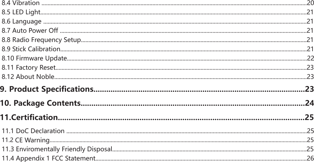  8.4 Vibration .................................................................................................................................................................................20 8.5 LED Light..................................................................................................................................................................................21 8.6 Language ................................................................................................................................................................................21 8.7 Auto Power Off .....................................................................................................................................................................21 8.8 Radio Frequency Setup.......................................................................................................................................................21 8.9 Stick Calibration.....................................................................................................................................................................21 8.10 Firmware Update................................................................................................................................................................22 8.11 Factory Reset........................................................................................................................................................................23 8.12 About Noble.........................................................................................................................................................................239. Product Specifications...................................................................................................2310. Package Contents.........................................................................................................2411.Certification...................................................................................................................25 11.1 DoC Declaration .................................................................................................................................................................25 11.2 CE Warning.....................................................................................................................................................................................25 11.3 Enviromentally Friendly Disposal..................................................................................................................................25 11.4 Appendix 1 FCC Statement.............................................................................................................................................26