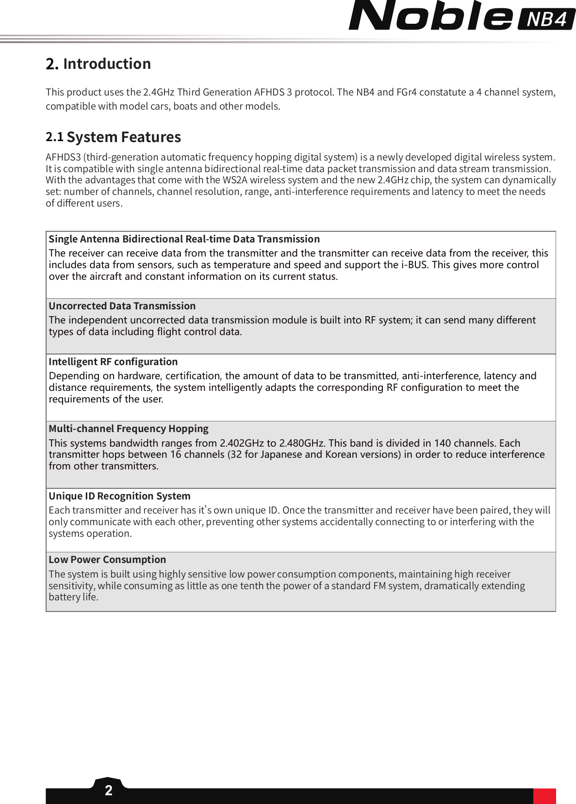 22.IntroductionThis product uses the 2.4GHz Third Generation AFHDS 3 protocol. The NB4 and FGr4 constatute a 4 channel system, compatible with model cars, boats and other models. 2.1SystemFeaturesAFHDS3 (third-generation automatic frequency hopping digital system) is a newly developed digital wireless system. It is compatible with single antenna bidirectional real-time data packet transmission and data stream transmission. With the advantages that come with the WS2A wireless system and the new 2.4GHz chip, the system can dynamically set: number of channels, channel resolution, range, anti-interference requirements and latency to meet the needs of di󼴨erent users.SingleAntennaBidirectionalReal-timeDataTransmissionThe receiver can receive data from the transmitter and the transmitter can receive data from the receiver, this includes data from sensors, such as temperature and speed and support the i-BUS. This gives more control over the aircraft and constant information on its current status.UncorrectedDataTransmissionThe independent uncorrected data transmission module is built into RF system; it can send many different types of data including flight control data.IntelligentRFcon󼴩gurationDepending on hardware, certification, the amount of data to be transmitted, anti-interference, latency and distance requirements, the system intelligently adapts the corresponding RF configuration to meet the requirements of the user.Multi-channelFrequencyHopping This systems bandwidth ranges from 2.402GHz to 2.480GHz. This band is divided in 140 channels. Each transmitter hops between 16 channels (32 for Japanese and Korean versions) in order to reduce interference from other transmitters. UniqueIDRecognitionSystemEach transmitter and receiver has it&apos;s own unique ID. Once the transmitter and receiver have been paired, they will only communicate with each other, preventing other systems accidentally connecting to or interfering with the systems operation.LowPowerConsumptionThe system is built using highly sensitive low power consumption components, maintaining high receiver sensitivity, while consuming as little as one tenth the power of a standard FM system, dramatically extending battery life.