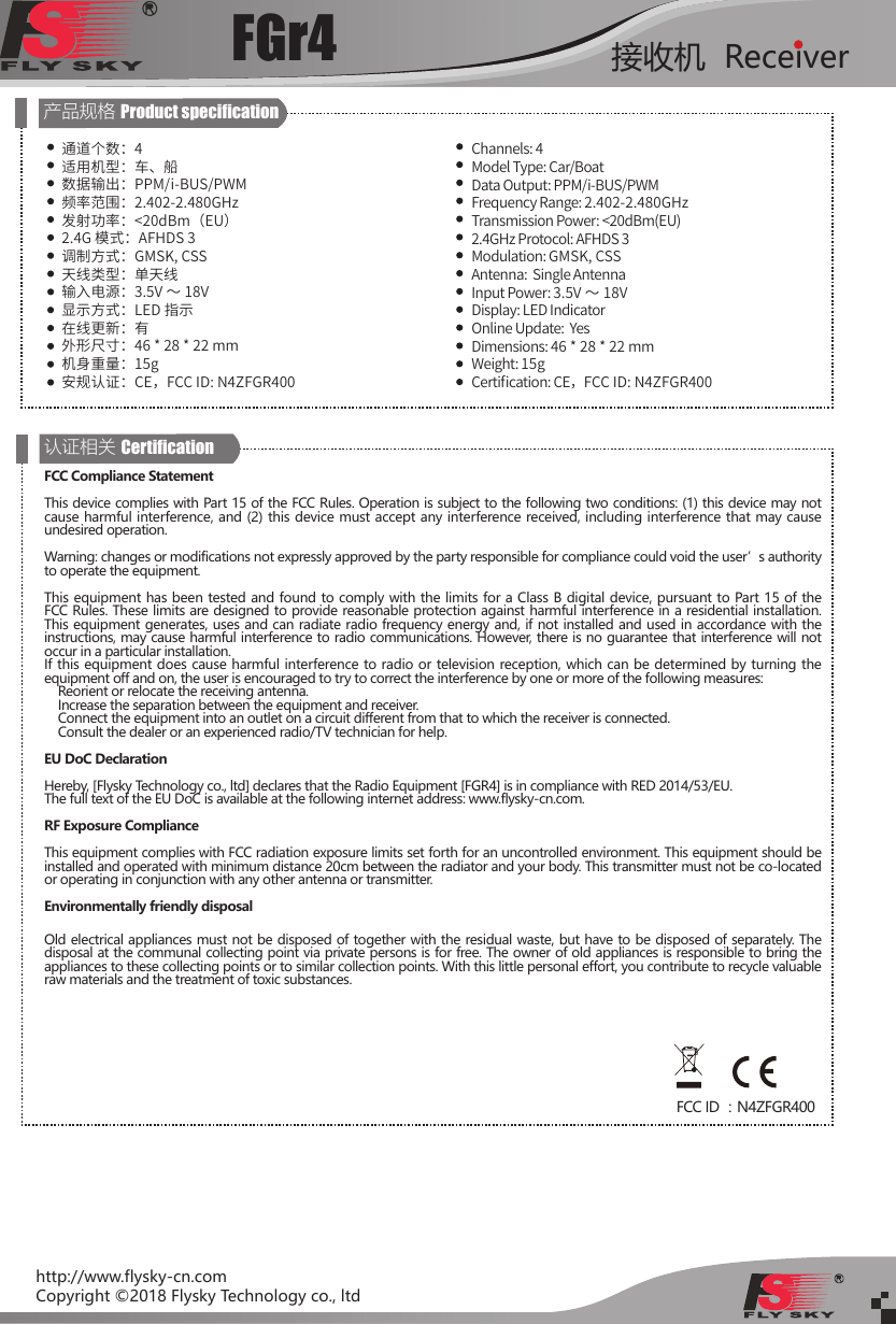 FGr4 接收机  Receiverhttp://www.flysky-cn.comCopyright ©2018 Flysky Technology co., ltd产品规格 Product specication通道个数：4适用机型：车、船数据输出：PPM/i-BUS/PWM频率范围：2.402-2.480GHz发射功率：&lt;20dBm（EU）2.4G 模式：AFHDS 3调制方式：GMSK, CSS天线类型：单天线输入电源：3.5V ～ 18V显示方式：LED 指示在线更新：有外形尺寸：46 * 28 * 22 mm机身重量：15g安规认证：CE，FCC ID: N4ZFGR400 Channels: 4Model Type: Car/BoatData Output: PPM/i-BUS/PWMFrequency Range: 2.402-2.480GHzTransmission Power: &lt;20dBm(EU)2.4GHz Protocol: AFHDS 3Modulation: GMSK, CSSAntenna:  Single AntennaInput Power: 3.5V ～ 18VDisplay: LED IndicatorOnline Update:  YesDimensions: 46 * 28 * 22 mmWeight: 15gCerti󼴩cation: CE，FCC ID: N4ZFGR400 认证相关 CerticationFCC Compliance StatementThis device complies with Part 15 of the FCC Rules. Operation is subject to the following two conditions: (1) this device may not cause harmful interference, and (2) this device must accept any interference received, including interference that may cause undesired operation. Warning: changes or modifications not expressly approved by the party responsible for compliance could void the user’s authority to operate the equipment. This equipment has been tested and found to comply with the limits for a Class B digital device, pursuant to Part 15 of the FCC Rules. These limits are designed to provide reasonable protection against harmful interference in a residential installation. This equipment generates, uses and can radiate radio frequency energy and, if not installed and used in accordance with the instructions, may cause harmful interference to radio communications. However, there is no guarantee that interference will not occur in a particular installation.If this equipment does cause harmful interference to radio or television reception, which can be determined by turning the equipment off and on, the user is encouraged to try to correct the interference by one or more of the following measures:    Reorient or relocate the receiving antenna.    Increase the separation between the equipment and receiver.    Connect the equipment into an outlet on a circuit different from that to which the receiver is connected.    Consult the dealer or an experienced radio/TV technician for help.EU DoC DeclarationHereby, [Flysky Technology co., ltd] declares that the Radio Equipment [FGR4] is in compliance with RED 2014/53/EU.The full text of the EU DoC is available at the following internet address: www.flysky-cn.com.RF Exposure ComplianceThis equipment complies with FCC radiation exposure limits set forth for an uncontrolled environment. This equipment should be installed and operated with minimum distance 20cm between the radiator and your body. This transmitter must not be co-located or operating in conjunction with any other antenna or transmitter.Environmentally friendly disposalOld electrical appliances must not be disposed of together with the residual waste, but have to be disposed of separately. The disposal at the communal collecting point via private persons is for free. The owner of old appliances is responsible to bring the appliances to these collecting points or to similar collection points. With this little personal effort, you contribute to recycle valuable raw materials and the treatment of toxic substances.FCC ID ：N4ZFGR400