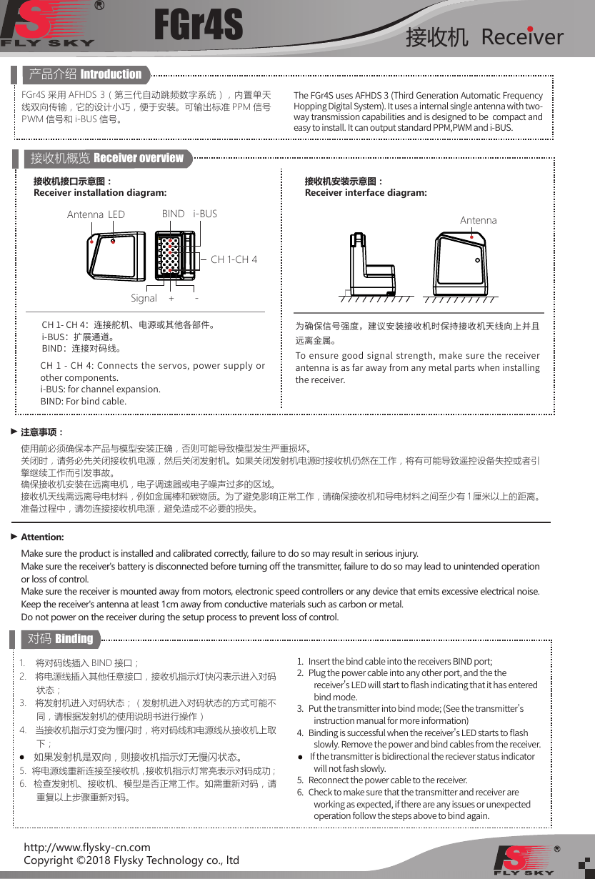 FGr4S 接收机  Receiverhttp://www.flysky-cn.comCopyright ©2018 Flysky Technology co., ltdFGr4S 采用 AFHDS 3（第三代自动跳频数字系统），内置单天线双向传输，它的设计小巧，便于安装。可输出标准 PPM 信号PWM 信号和 i-BUS 信号。The FGr4S uses AFHDS 3 (Third Generation Automatic Frequency Hopping Digital System). It uses a internal single antenna with two-way transmission capabilities and is designed to be  compact and easy to install. It can output standard PPM,PWM and i-BUS.产品介绍 Introduction接收机概览 Receiver overviewCH 1- CH 4：连接舵机、电源或其他各部件。i-BUS：扩展通道。BIND：连接对码线。CH 1 - CH 4: Connects the servos, power supply  or other components.i-BUS: for channel expansion.BIND: For bind cable.注意事项：使用前必须确保本产品与模型安装正确，否则可能导致模型发生严重损坏。关闭时，请务必先关闭接收机电源，然后关闭发射机。如果关闭发射机电源时接收机仍然在工作，将有可能导致遥控设备失控或者引擎继续工作而引发事故。确保接收机安装在远离电机，电子调速器或电子噪声过多的区域。接收机天线需远离导电材料，例如金属棒和碳物质。为了避免影响正常工作，请确保接收机和导电材料之间至少有 1 厘米以上的距离。准备过程中，请勿连接接收机电源，避免造成不必要的损失。Attention:Make sure the product is installed and calibrated correctly, failure to do so may result in serious injury.Make sure the receiver&apos;s battery is disconnected before turning off the transmitter, failure to do so may lead to unintended operation or loss of control.Make sure the receiver is mounted away from motors, electronic speed controllers or any device that emits excessive electrical noise.Keep the receiver&apos;s antenna at least 1cm away from conductive materials such as carbon or metal.Do not power on the receiver during the setup process to prevent loss of control.对码 Binding1.    将对码线插入 BIND 接口；2.   将电源线插入其他任意接口，接收机指示灯快闪表示进入对码状态；3.   将发射机进入对码状态；（发射机进入对码状态的方式可能不同，请根据发射机的使用说明书进行操作）   4.   当接收机指示灯变为慢闪时，将对码线和电源线从接收机上取下；     如果发射机是双向，则接收机指示灯无慢闪状态。5.  将电源线重新连接至接收机，接收机指示灯常亮表示对码成功；6.  检查发射机、接收机、模型是否正常工作。如需重新对码，请重复以上步骤重新对码。1.   Insert the bind cable into the receivers BIND port;2.   Plug the power cable into any other port, and the the receiver&apos;s LED will start to 󼴪ash indicating that it has entered bind mode. 3.   Put the transmitter into bind mode; (See the transmitter&apos;s instruction manual for more information)4.   Binding is successful when the receiver&apos;s LED starts to 󼴪ash  slowly. Remove the power and bind cables from the receiver.         If the transmitter is bidirectional the reciever status indicator will not fash slowly.5.   Reconnect the power cable to the receiver. 6.   Check to make sure that the transmitter and receiver are working as expected, if there are any issues or unexpected operation follow the steps above to bind again. i-BUSBINDCH 1-CH 4LEDSignal +-Antenna接收机接口示意图：Receiver installation diagram:为确保信号强度，建议安装接收机时保持接收机天线向上并且远离金属。To ensure good signal strength, make sure the receiver antenna is as far away from any metal parts when installing the receiver.接收机安装示意图：Receiver interface diagram:Antenna