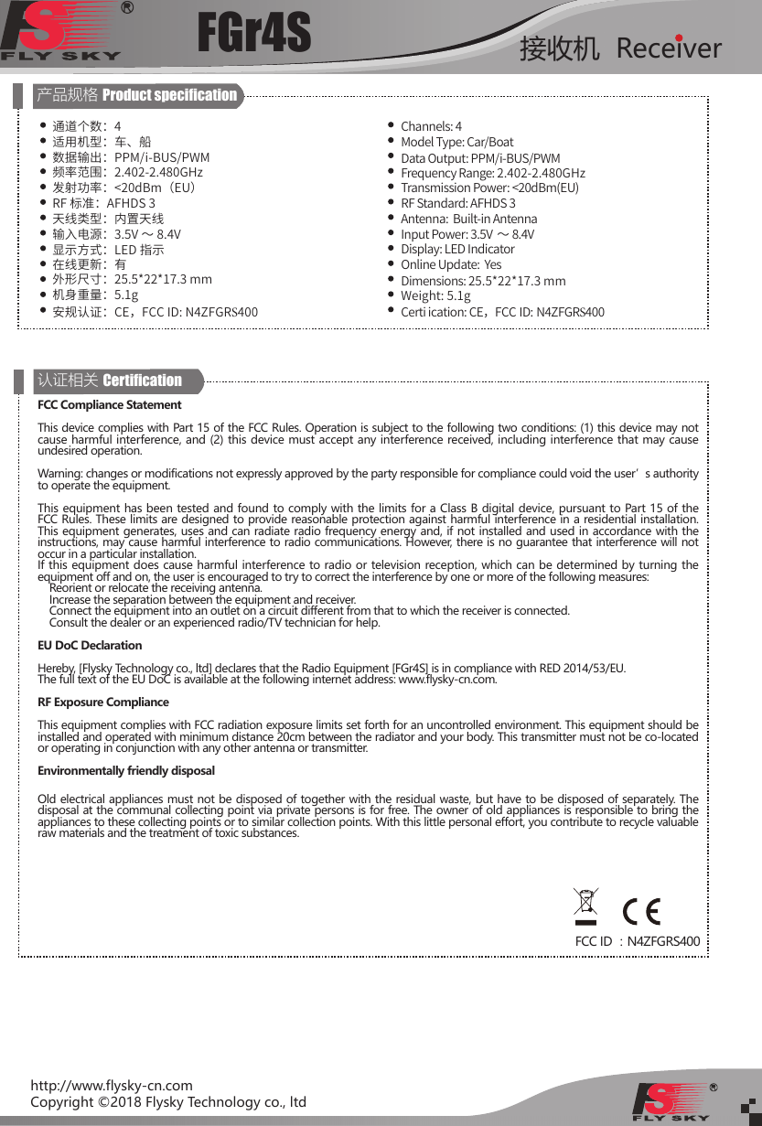 FGr4S 接收机  Receiverhttp://www.flysky-cn.comCopyright ©2018 Flysky Technology co., ltd产品规格 Product specication通道个数：4适用机型：车、船数据输出：PPM/i-BUS/PWM频率范围：2.402-2.480GHz发射功率：&lt;20dBm（EU）RF 标准：AFHDS 3天线类型：内置天线输入电源：3.5V ～ 8.4V显示方式：LED 指示在线更新：有外形尺寸：25.5*22*17.3 mm机身重量：5.1g安规认证：CE，FCC ID: N4ZFGRS400 Channels: 4Model Type: Car/BoatData Output: PPM/i-BUS/PWM Frequency Range: 2.402-2.480GHz Transmission Power: &lt;20dBm(EU)RF Standard: AFHDS 3Antenna:  Built-in AntennaInput Power: 3.5V ～ 8.4VDisplay: LED IndicatorOnline Update:  YesDimensions: 25.5*22*17.3 mm Weight: 5.1gCerti ication: CE，FCC ID: N4ZFGRS400 认证相关 CerticationFCC Compliance StatementThis device complies with Part 15 of the FCC Rules. Operation is subject to the following two conditions: (1) this device may not cause harmful interference, and (2) this device must accept any interference received, including interference that may cause undesired operation.Warning: changes or modifications not expressly approved by the party responsible for compliance could void the user’s authority to operate the equipment.This equipment has been tested and found to comply with the limits for a Class B digital device, pursuant to Part 15 of the FCC Rules. These limits are designed to provide reasonable protection against harmful interference in a residential installation. This equipment generates, uses and can radiate radio frequency energy and, if not installed and used in accordance with the instructions, may cause harmful interference to radio communications. However, there is no guarantee that interference will not occur in a particular installation.If this equipment does cause harmful interference to radio or television reception, which can be determined by turning the equipment off and on, the user is encouraged to try to correct the interference by one or more of the following measures:    Reorient or relocate the receiving antenna.    Increase the separation between the equipment and receiver.    Connect the equipment into an outlet on a circuit different from that to which the receiver is connected.    Consult the dealer or an experienced radio/TV technician for help.EU DoC DeclarationHereby, [Flysky Technology co., ltd] declares that the Radio Equipment [FGr4S] is in compliance with RED 2014/53/EU.The full text of the EU DoC is available at the following internet address: www.flysky-cn.com.RF Exposure ComplianceThis equipment complies with FCC radiation exposure limits set forth for an uncontrolled environment. This equipment should be installed and operated with minimum distance 20cm between the radiator and your body. This transmitter must not be co-located or operating in conjunction with any other antenna or transmitter.Environmentally friendly disposalOld electrical appliances must not be disposed of together with the residual waste, but have to be disposed of separately. The disposal at the communal collecting point via private persons is for free. The owner of old appliances is responsible to bring the appliances to these collecting points or to similar collection points. With this little personal effort, you contribute to recycle valuable raw materials and the treatment of toxic substances.FCC ID ：N4ZFGRS400