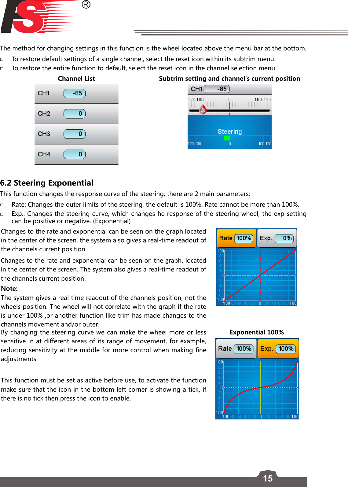 15The method for changing settings in this function is the wheel located above the menu bar at the bottom. □To restore default settings of a single channel, select the reset icon within its subtrim menu. □To restore the entire function to default, select the reset icon in the channel selection menu.Channel List Subtrim setting and channel&apos;s current position6.2 Steering Exponential  This function changes the response curve of the steering, there are 2 main parameters: □Rate: Changes the outer limits of the steering, the default is 100%. Rate cannot be more than 100%. □Exp.: Changes the steering curve, which changes he response of the steering wheel, the exp setting can be positive or negative. (Exponential)Changes to the rate and exponential can be seen on the graph located in the center of the screen, the system also gives a real-time readout of the channels current position.Changes to the rate and exponential can be seen on the graph, located in the center of the screen. The system also gives a real-time readout of the channels current position.Note: The system gives a real time readout of the channels position, not the wheels position. The wheel will not correlate with the graph if the rate is under 100% ,or another function like trim has made changes to the channels movement and/or outer.By changing the steering curve we can make the wheel more or less sensitive in at different areas of its range of movement, for example, reducing sensitivity at the middle for more control when making fine adjustments. This function must be set as active before use, to activate the function make sure that the icon in the bottom left corner is showing a tick, if there is no tick then press the icon to enable. Exponential 100%