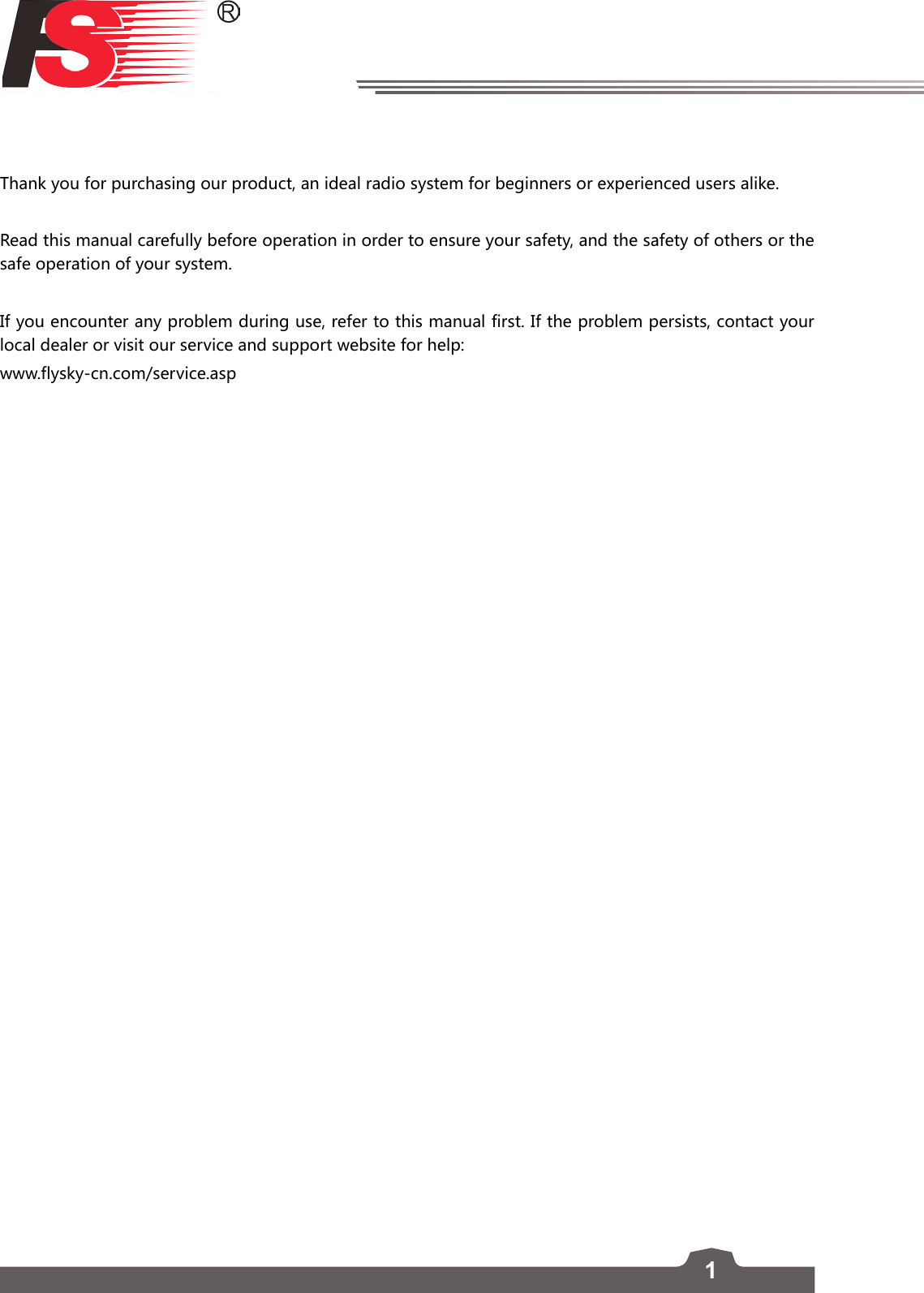 1Thank you for purchasing our product, an ideal radio system for beginners or experienced users alike. Read this manual carefully before operation in order to ensure your safety, and the safety of others or the safe operation of your system. If you encounter any problem during use, refer to this manual first. If the problem persists, contact your local dealer or visit our service and support website for help:  www.flysky-cn.com/service.asp