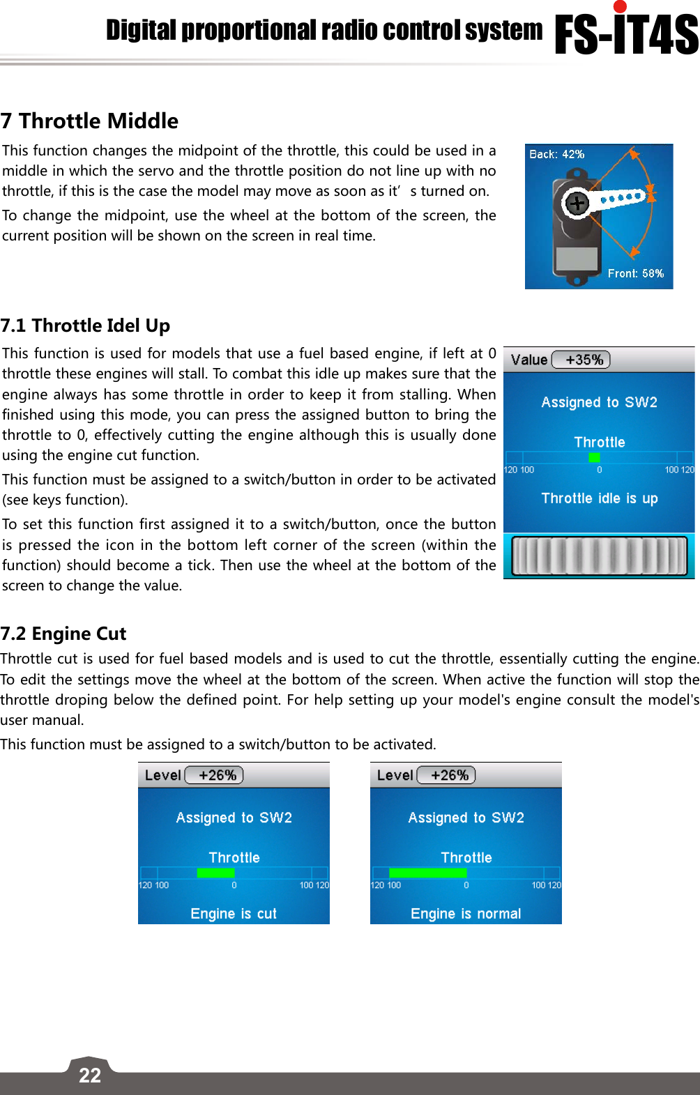 22FS-lT4SDigital proportional radio control system7 Throttle MiddleThis function changes the midpoint of the throttle, this could be used in a middle in which the servo and the throttle position do not line up with no throttle, if this is the case the model may move as soon as it’s turned on. To change the midpoint, use the wheel at the bottom of the screen, the current position will be shown on the screen in real time. 7.1 Throttle Idel UpThis function is used for models that use a fuel based engine, if left at 0 throttle these engines will stall. To combat this idle up makes sure that the engine always has some throttle in order to keep it from stalling. When finished using this mode, you can press the assigned button to bring the throttle to 0, effectively cutting the engine although this is usually done using the engine cut function. This function must be assigned to a switch/button in order to be activated (see keys function). To set this function first assigned it to a switch/button, once the button is pressed the icon in the bottom left corner of the screen (within the function) should become a tick. Then use the wheel at the bottom of the screen to change the value.  7.2 Engine CutThrottle cut is used for fuel based models and is used to cut the throttle, essentially cutting the engine. To edit the settings move the wheel at the bottom of the screen. When active the function will stop the throttle droping below the defined point. For help setting up your model&apos;s engine consult the model&apos;s user manual. This function must be assigned to a switch/button to be activated.          