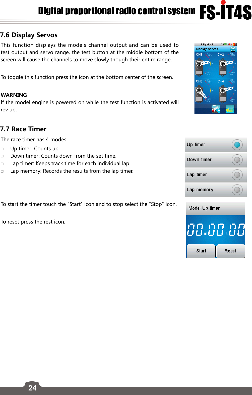 24FS-lT4SDigital proportional radio control system7.6 Display ServosThis function displays the models channel output and can be used to test output and servo range, the test button at the middle bottom of the screen will cause the channels to move slowly though their entire range. To toggle this function press the icon at the bottom center of the screen. WARNINGIf the model engine is powered on while the test function is activated will rev up.7.7 Race TimerThe race timer has 4 modes: □Up timer: Counts up. □Down timer: Counts down from the set time. □Lap timer: Keeps track time for each individual lap. □Lap memory: Records the results from the lap timer.To start the timer touch the &quot;Start&quot; icon and to stop select the &quot;Stop&quot; icon. To reset press the rest icon. 