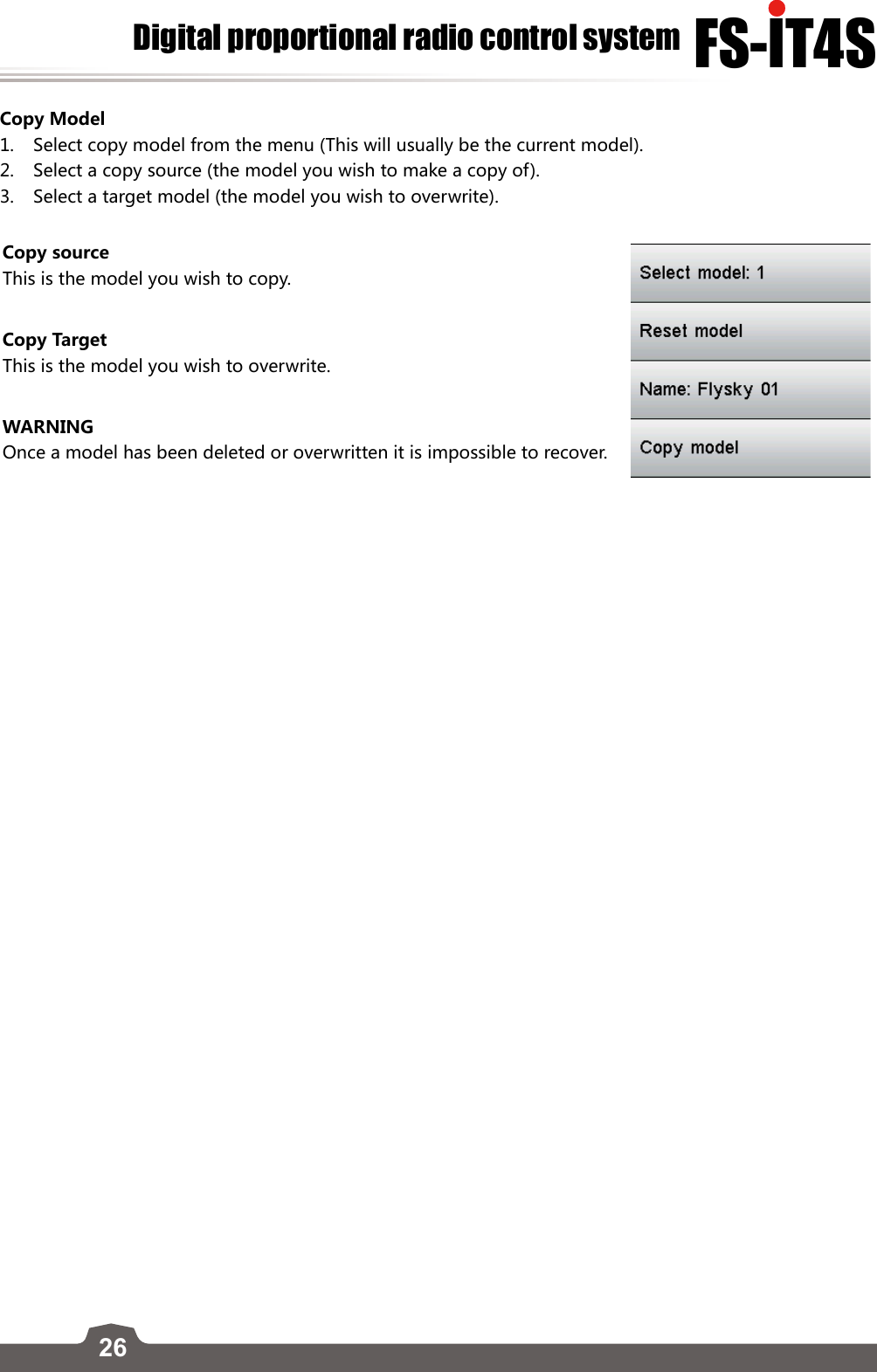 26FS-lT4SDigital proportional radio control systemCopy Model1.  Select copy model from the menu (This will usually be the current model).2.  Select a copy source (the model you wish to make a copy of).3.  Select a target model (the model you wish to overwrite).Copy sourceThis is the model you wish to copy.Copy TargetThis is the model you wish to overwrite. WARNINGOnce a model has been deleted or overwritten it is impossible to recover. 