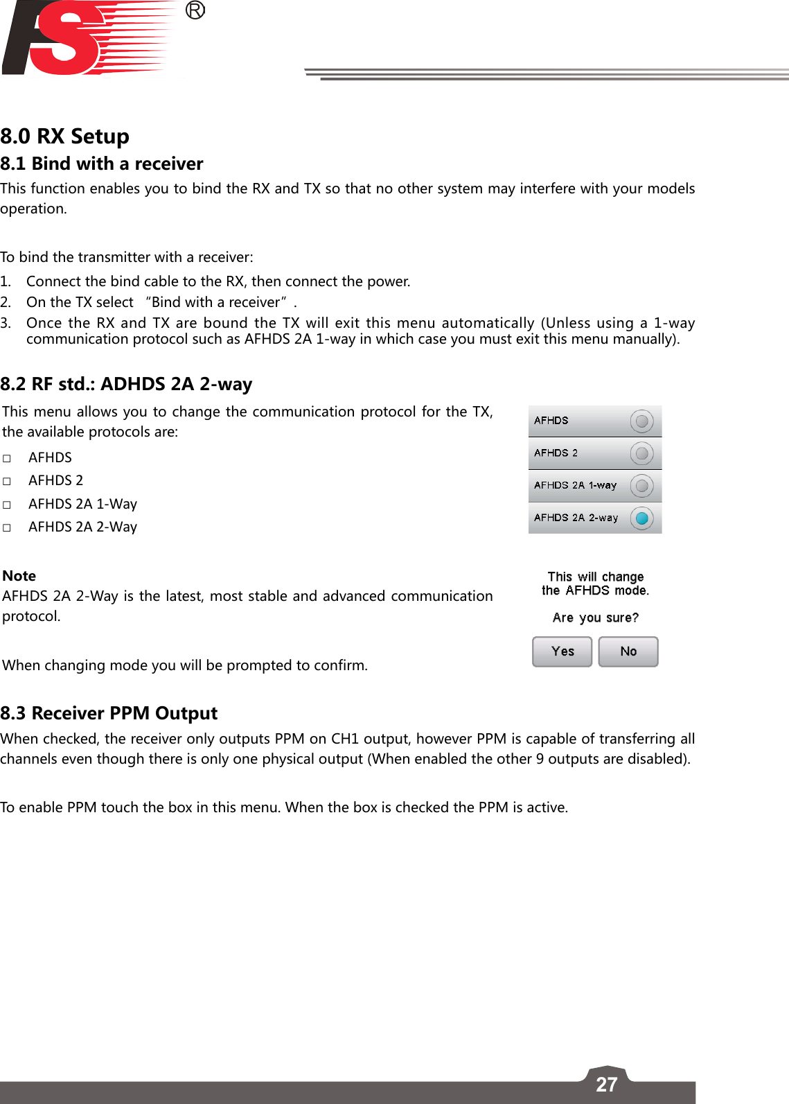 278.0 RX Setup8.1 Bind with a receiverThis function enables you to bind the RX and TX so that no other system may interfere with your models operation. To bind the transmitter with a receiver:1.  Connect the bind cable to the RX, then connect the power.2.  On the TX select “Bind with a receiver”.3.  Once the RX and TX are bound the TX will exit this menu automatically (Unless using a 1-way communication protocol such as AFHDS 2A 1-way in which case you must exit this menu manually). 8.2 RF std.: ADHDS 2A 2-wayThis menu allows you to change the communication protocol for the TX, the available protocols are: □AFHDS □AFHDS 2 □AFHDS 2A 1-Way □AFHDS 2A 2-WayNoteAFHDS 2A 2-Way is the latest, most stable and advanced communication protocol. When changing mode you will be prompted to confirm.8.3 Receiver PPM Output When checked, the receiver only outputs PPM on CH1 output, however PPM is capable of transferring all channels even though there is only one physical output (When enabled the other 9 outputs are disabled). To enable PPM touch the box in this menu. When the box is checked the PPM is active. 