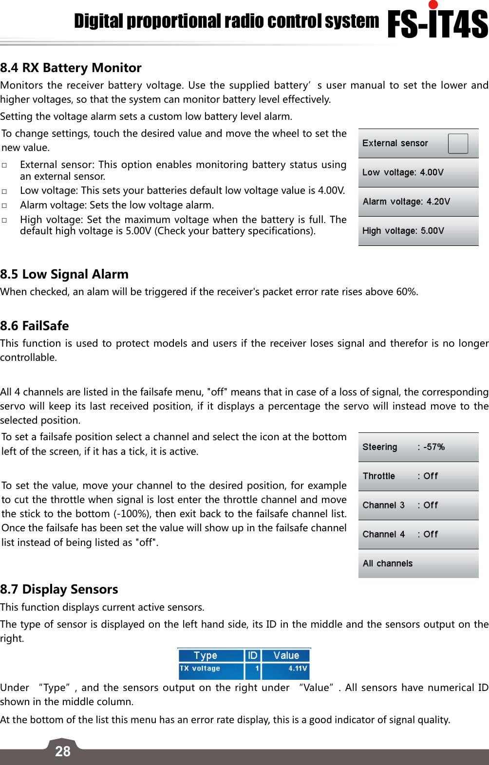 28FS-lT4SDigital proportional radio control system8.4 RX Battery MonitorMonitors the receiver battery voltage. Use the supplied battery’s user manual to set the lower and higher voltages, so that the system can monitor battery level effectively. Setting the voltage alarm sets a custom low battery level alarm.To change settings, touch the desired value and move the wheel to set the new value. □External sensor: This option enables monitoring battery status using an external sensor.  □Low voltage: This sets your batteries default low voltage value is 4.00V.  □Alarm voltage: Sets the low voltage alarm.  □High voltage: Set the maximum voltage when the battery is full. The default high voltage is 5.00V (Check your battery specifications).  8.5 Low Signal Alarm When checked, an alam will be triggered if the receiver&apos;s packet error rate rises above 60%. 8.6 FailSafeThis function is used to protect models and users if the receiver loses signal and therefor is no longer controllable. All 4 channels are listed in the failsafe menu, &quot;off&quot; means that in case of a loss of signal, the corresponding servo will keep its last received position, if it displays a percentage the servo will instead move to the selected position.To set a failsafe position select a channel and select the icon at the bottom left of the screen, if it has a tick, it is active. To set the value, move your channel to the desired position, for example to cut the throttle when signal is lost enter the throttle channel and move the stick to the bottom (-100%), then exit back to the failsafe channel list. Once the failsafe has been set the value will show up in the failsafe channel list instead of being listed as &quot;off&quot;.8.7 Display SensorsThis function displays current active sensors.The type of sensor is displayed on the left hand side, its ID in the middle and the sensors output on the right. Under “Type”, and the sensors output on the right under “Value”. All sensors have numerical ID shown in the middle column.At the bottom of the list this menu has an error rate display, this is a good indicator of signal quality. 