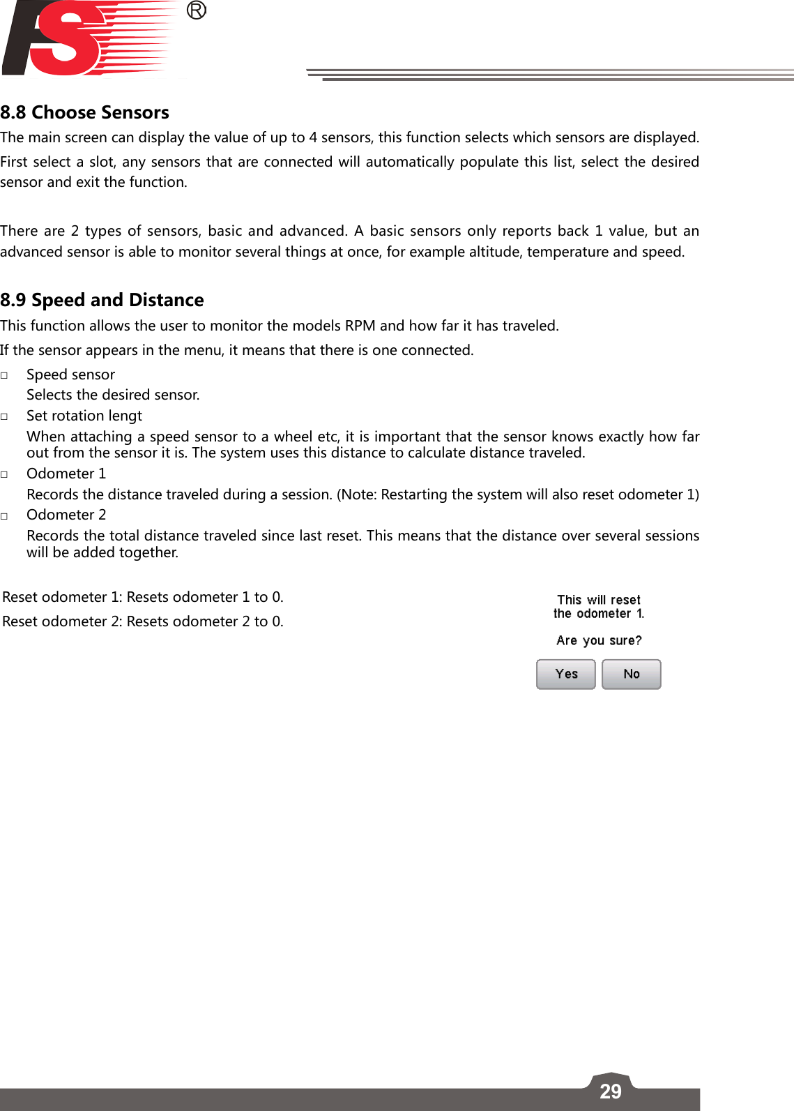 298.8 Choose SensorsThe main screen can display the value of up to 4 sensors, this function selects which sensors are displayed. First select a slot, any sensors that are connected will automatically populate this list, select the desired sensor and exit the function.There are 2 types of sensors, basic and advanced. A basic sensors only reports back 1 value, but an advanced sensor is able to monitor several things at once, for example altitude, temperature and speed.8.9 Speed and DistanceThis function allows the user to monitor the models RPM and how far it has traveled.        If the sensor appears in the menu, it means that there is one connected. □Speed sensor   Selects the desired sensor.  □Set rotation lengt   When attaching a speed sensor to a wheel etc, it is important that the sensor knows exactly how far out from the sensor it is. The system uses this distance to calculate distance traveled.  □Odometer 1   Records the distance traveled during a session. (Note: Restarting the system will also reset odometer 1) □Odometer 2   Records the total distance traveled since last reset. This means that the distance over several sessions will be added together. Reset odometer 1: Resets odometer 1 to 0.Reset odometer 2: Resets odometer 2 to 0.