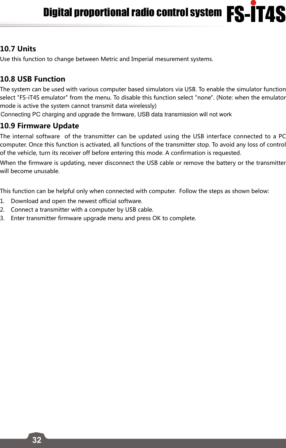 32FS-lT4SDigital proportional radio control system10.7 UnitsUse this function to change between Metric and Imperial mesurement systems.10.8 USB Function The system can be used with various computer based simulators via USB. To enable the simulator function select &quot;FS-iT4S emulator&quot; from the menu. To disable this function select &quot;none&quot;. (Note: when the emulator mode is active the system cannot transmit data wirelessly)10.9 Firmware UpdateThe internal software  of the transmitter can be updated using the USB interface connected to a PC computer. Once this function is activated, all functions of the transmitter stop. To avoid any loss of control of the vehicle, turn its receiver off before entering this mode. A confirmation is requested. When the firmware is updating, never disconnect the USB cable or remove the battery or the transmitter will become unusable.This function can be helpful only when connected with computer.  Follow the steps as shown below:1.  Download and open the newest official software.2.  Connect a transmitter with a computer by USB cable.3.   Enter transmitter firmware upgrade menu and press OK to complete.Connecting PC charging and upgrade the firmware, USB data transmission will not work