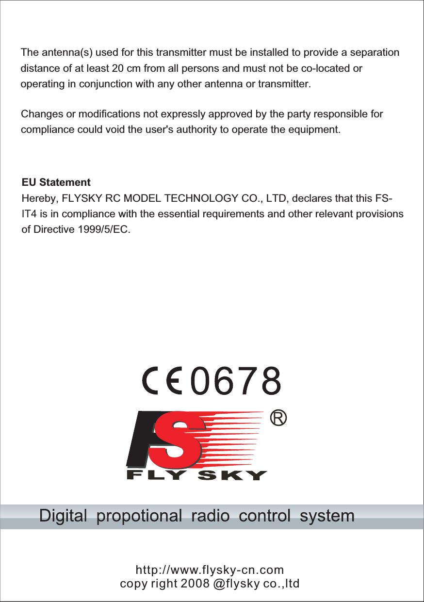 http://www.flysky-cn.comcopy right 2008 @flysky co.,ltdThe antenna(s) used for this transmitter must be installed to provide a separation distance of at least 20 cm from all persons and must not be co-located or operating in conjunction with any other antenna or transmitter. Changes or modifications not expressly approved by the party responsible for compliance could void the user&apos;s authority to operate the equipment. EU Statement Hereby, FLYSKY RC MODEL TECHNOLOGY CO., LTD, declares that this FS-IT4 is in compliance with the essential requirements and other relevant provisions of Directive 1999/5/EC. 