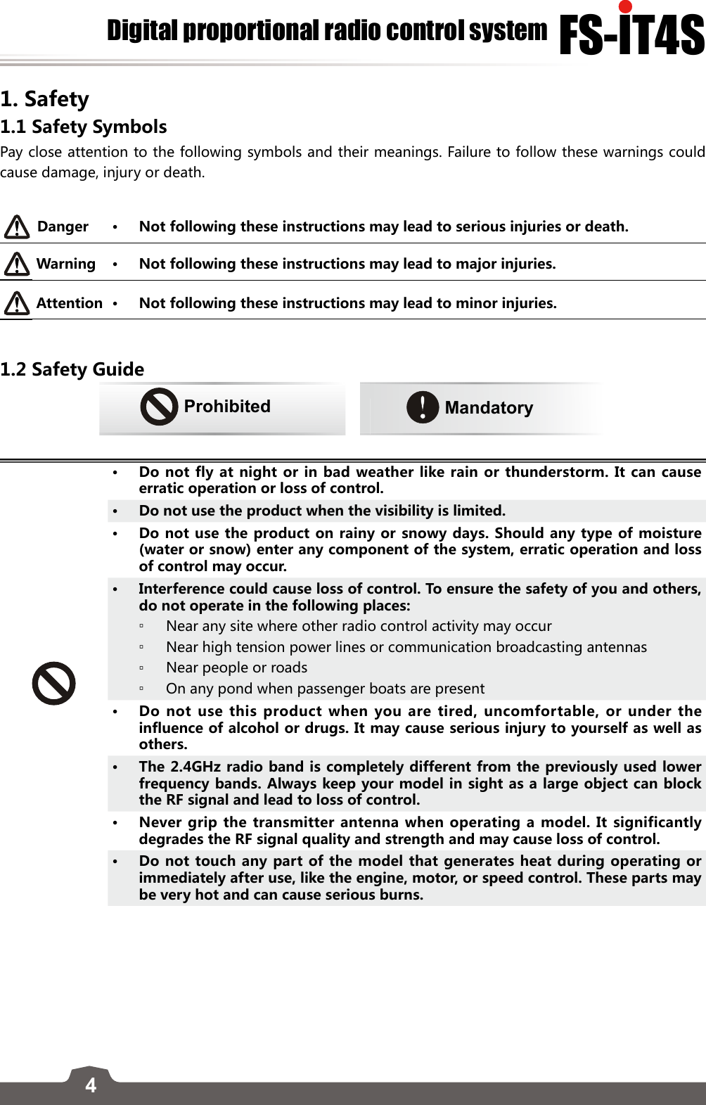 4FS-lT4SDigital proportional radio control system1. Safety 1.1 Safety Symbols Pay close attention to the following symbols and their meanings. Failure to follow these warnings could cause damage, injury or death. Danger • Not following these instructions may lead to serious injuries or death. Warning • Not following these instructions may lead to major injuries.Attention • Not following these instructions may lead to minor injuries. 1.2 Safety GuideProhibited      Mandatory• Do not fly at night or in bad weather like rain or thunderstorm. It can cause erratic operation or loss of control.• Do not use the product when the visibility is limited. • Do not use the product on rainy or snowy days. Should any type of moisture (water or snow) enter any component of the system, erratic operation and loss of control may occur.• Interference could cause loss of control. To ensure the safety of you and others, do not operate in the following places: ▫Near any site where other radio control activity may occur ▫Near high tension power lines or communication broadcasting antennas ▫Near people or roads ▫On any pond when passenger boats are present• Do not use this product when you are tired, uncomfortable, or under the influence of alcohol or drugs. It may cause serious injury to yourself as well as others.• The 2.4GHz radio band is completely different from the previously used lower frequency bands. Always keep your model in sight as a large object can block the RF signal and lead to loss of control.• Never grip the transmitter antenna when operating a model. It significantly degrades the RF signal quality and strength and may cause loss of control. • Do not touch any part of the model that generates heat during operating or immediately after use, like the engine, motor, or speed control. These parts may be very hot and can cause serious burns.